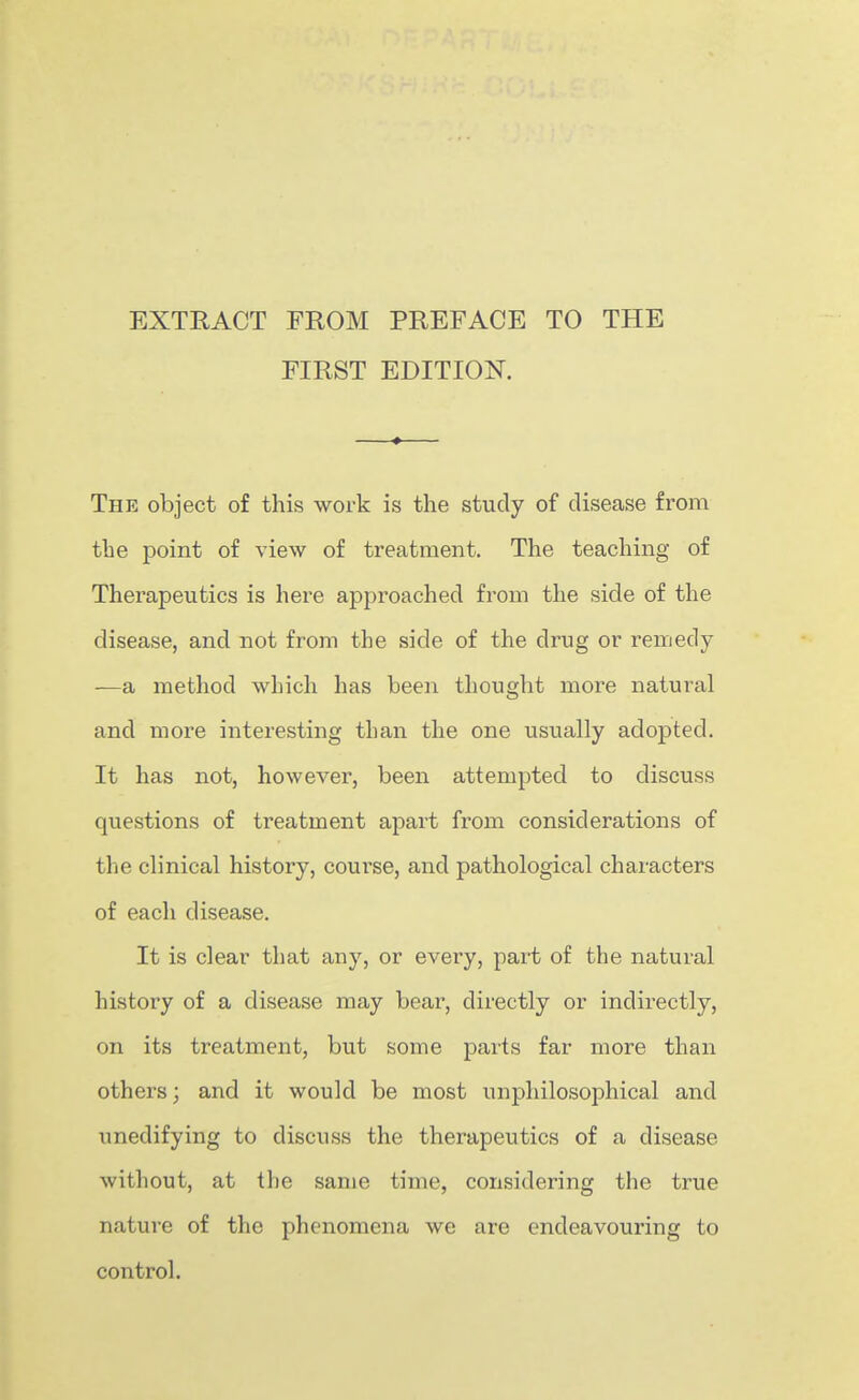 EXTKACT FROM PREFACE TO THE FIRST EDITION. The object of this work is the study of disease from the point of view of treatment. The teaching of Therapeutics is here approached fi'om the side of the disease, and not from the side of the drug or remedy -—a method which has been thought more natural and more interesting than the one iisually adopted. It has not, however, been attempted to discuss questions of treatment apart from considerations of the clinical history, coui^se, and pathological characters of each disease. It is clear that any, or every, part of the natural history of a disease may bear, directly or indirectly, on its treatment, but some parts far more than others; and it would be most unphilosophical and unedifying to discuss the therapeutics of a disease without, at the same time, considering the true natui-e of the phenomena we are endeavouring to control.