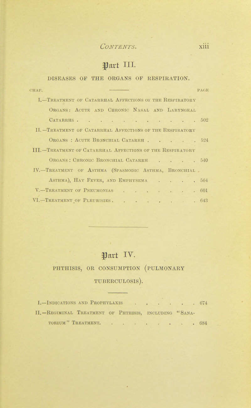 fart III. DISEASES OF THE ORGANS OP RESPIRATION. CHAP. PAOK I.—TRKATiMENT OF CaTABRHAL AFFECTIONS 01 THE RESPIRATORY Organs : Acute and Chronic Nasal and Laryngeal Catarrhs 502 II.—Treatment of Catarrhal Affections of the Respiratory Organs : Acute Bronchial Catarrh 524 III. —Treatment of Catarrhal Affections of the Respiratory Organs : Chronic Bronchial Catarrh 540 IV. —Treatment of Asthma (Spasmodic Asthma, Bronchial . Asthma), Hay Fever, and Emphysema .... 564 v.—Treatment of Pneumonias 601 VI.—Treatment of Pleurisies 643 ffirt IV. phthisis, or consumption (pulmonary tuberculosis). I.—Indications and Prophylaxis 674 II.—Regiminal Treatment of Phthisis, including Sana- torium Treatment 084