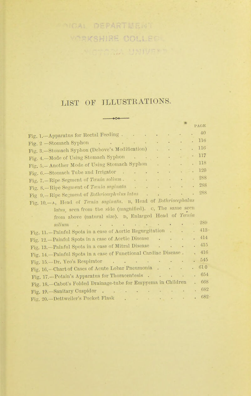 LIST OF ILLUSTRATIONS. ■Inrrphahis Fig. 1.—Apparatus for Rectal Feerlin:_' .... Fig. 2 —Stomach Syphon Fifj. 3.—Stomach Syphon (Dehovc's Modilicat-imi) Fig. 4.—I^Iodp of Using Stomach Syplion Fig. :).- Another Mode of Using Stomach Syplion Fig. r>.—Stomach Tube and Irrigator .... Fig. 7.—Ripe Sognient of Tmnia solhtm .... Fig. 8.—Rii'C Segment of Tfcin'ft sf((/()iato Pig 0.—Ripe Segment of J5o/;irioccj)7n/?«/«<s Fig. 10.—A, Head of Tmiia snqiuata. b, Head of J'.olJir httvs, seen from tlio side (magni(ieil). v, Tlie same seen from above (natural size), d, Enlarged Head of Tfrnia snliuni ...... Fig. 11.—rainfnl Spots in a case of Aortic Regurgitation . Fig. 12.—Painful Spots in a case of Aortic Disease . . . . Fig. 13.—Painful Spots in a ease of Mitral Disease . . . . Fig. 14.—Painful Spots in a ease of Functional Cardiac Disease . Pig_ 1.5.—Dr. Yeo's Respirator Fig. IC—Chart of Cases of Acute Lobar Pneumonia . . . . pig_ 17—Potain's Apparatus for Thoracentesis Fig. 18.—Cabot's Folded Drainage-tube for Empyema in Children . Fig. 10.—Sanitary Cuspidor pj„_ 20.—Dottweiler's Pocket Flask 40 116 116 117 lis 120 288 28S 288 28CI 413- 414 41.'') 416 .545 610 654 668 682 682-