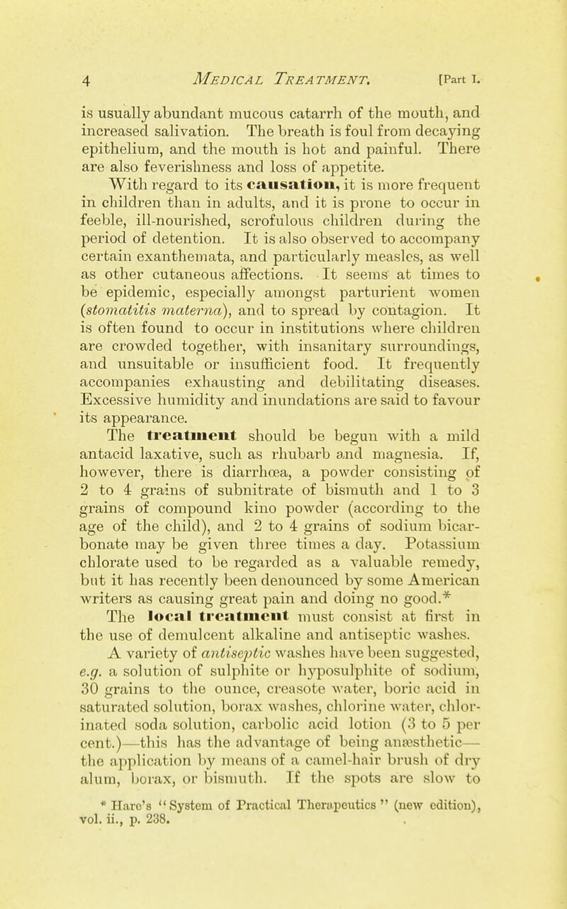 is usually abundant mucous catarrh of the mouth, and increased salivation. The breath is foul from decaying epithelium, and the mouth is bob and painful. There are also feverishness and loss of appetite. With regard to its causation, it is more frequent in children than in adults, and it is prone to occur in feeble, ill-nourished, scrofulous children during the period of detention. It is also observed to accompany certaiii exanthemata, and particularly measles, as well as other cutaneous affections. It seems^ at times to be epidemic, especially amongst parturient women [stomatitis materna), and to spread by contagion. It is often found to occur in institutions where children are crowded together, with insanitary surroundings, and unsuitable or insufficient food. It frequently accompanies exhausting and debilitating diseases. Excessive humidity and inundations are said to favour its appearance. The treatment should be begun with a mild antacid laxative, such as I'hubarb and magnesia. If, however, there is diaiThoea, a powder consisting of 2 to 4 grains of subnitrate of bismuth and 1 to 3 grains of compound kino powder (according to the age of the child), and 2 to 4 grains of sodium bicar- bonate may be given three times a day. Potassium chlorate used to be regarded as a valuable r-emedy, but it has recently been denounced by some American writers as causing great pain and doing no good.* The local treatment must consist at first in the use of demulcent alkaline and antiseptic washes. A variety of antiseptic washes have been suggested, e.g. a solution of sulphite or hyposulphite of sodium, 30 grains to the ounce, creasote water, boric acid in saturated solution, borax washes, chlorine water, chlor- inated soda solution, carbolic acid lotion (3 to 5 per cent.)—this has the advantage of being anaesthetic— the application by means of a camel-hair brush of dry alum, borax, or bismuth. If the spots are slow to * Hare's System of Practical Therupeutics  (new edition), vol. ii., p. 238.