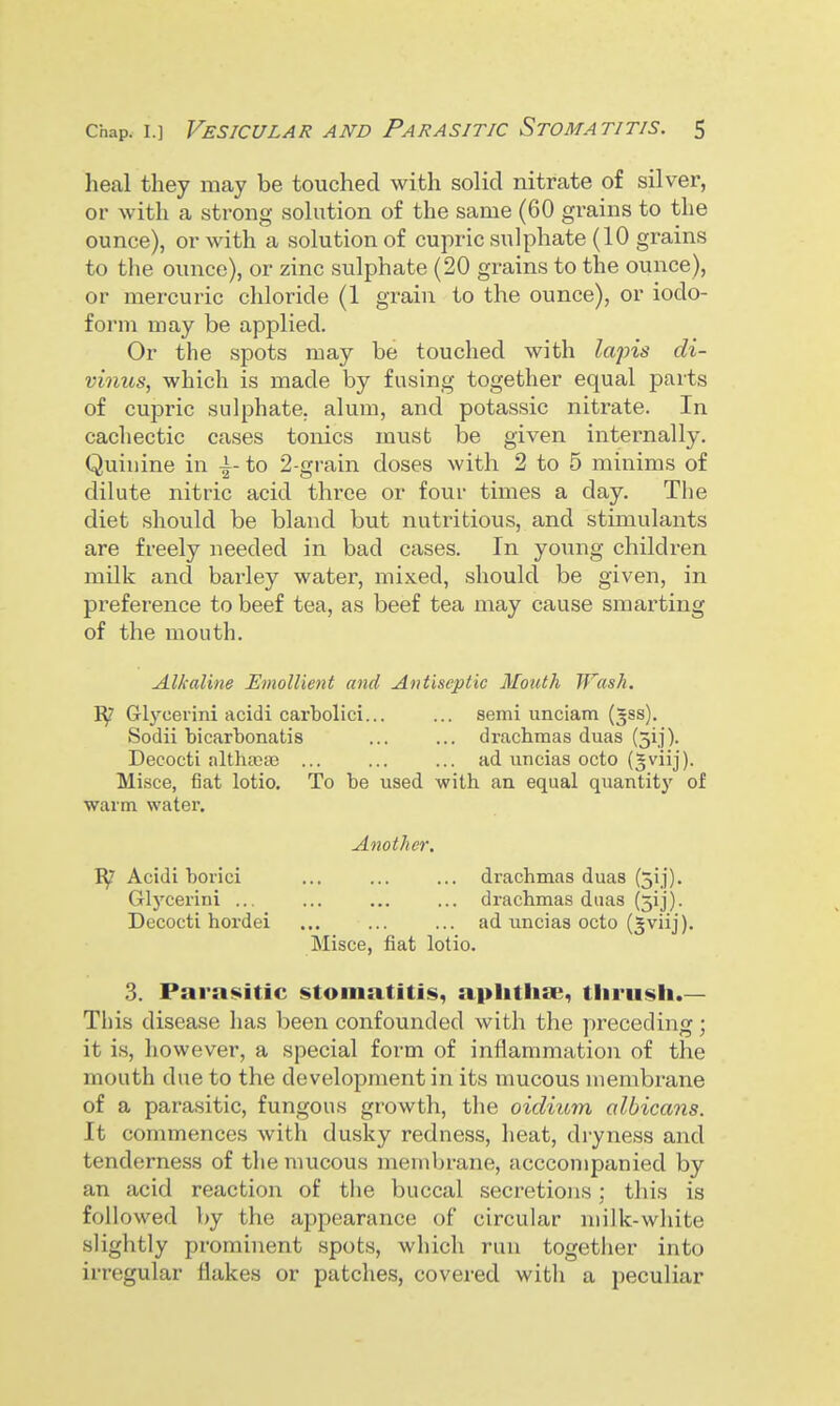 heal they may be touched with solid nitrate of silver, or with a strong solution of the same (60 grains to the ounce), or with a solution of cupric sulphate (10 grains to the ounce), or zinc sulphate (20 grains to the ounce), or mercuric chloride (1 grain to the ounce), or iodo- form may be applied. Or the spots may be touched with lapis di- vinus, which is made by fusing together equal parts of cupric sulphate, alum, and potassic nitrate. In cachectic cases tonics must be given internally. Quinine in \- to 2-grain doses with 2 to 5 minims of dilute nitric acid three or four times a day. The diet should be bland but nutritious, and stimulants are freely needed in bad cases. In young children milk and barley water, mixed, should be given, in pi'eference to beef tea, as beef tea may cause smarting of the mouth. Alkaline Emollient and Antiseptic Mouth Wash. Glycerini acidi carbolic!... ... semi unciam (gss). Sodii bicarbonatis ... ... drachmas duas (5ij). Decocti althajcB ... ... ... ad uncias octo (^viij). Misce, fiat lotio. To be used with an equal quantity of warm water. Another. Acidi borici ... ... ... drachmas duas (5ij). Glycerini ... ... ... ... drachmas duas (3ij). Decocti hordei ... ... ... ad uncias octo (5viij). Misce, fiat lotio. 3. Parasitic stomatitis, aplitlise, thrush.— This disease has been confounded with the preceding; it is, however, a special form of inflammation of the mouth due to the development in its mucous membrane of a parasitic, fungous growth, the oidiuyn albicans. It commences with dusky redness, heat, dryness and tenderness of the mucous membrane, acccompanied by an acid reaction of the buccal secretions; this is followed by the appearance of circular milk-white slightly prominent spots, which run together into irregular flakes or patches, covered with a peculiar