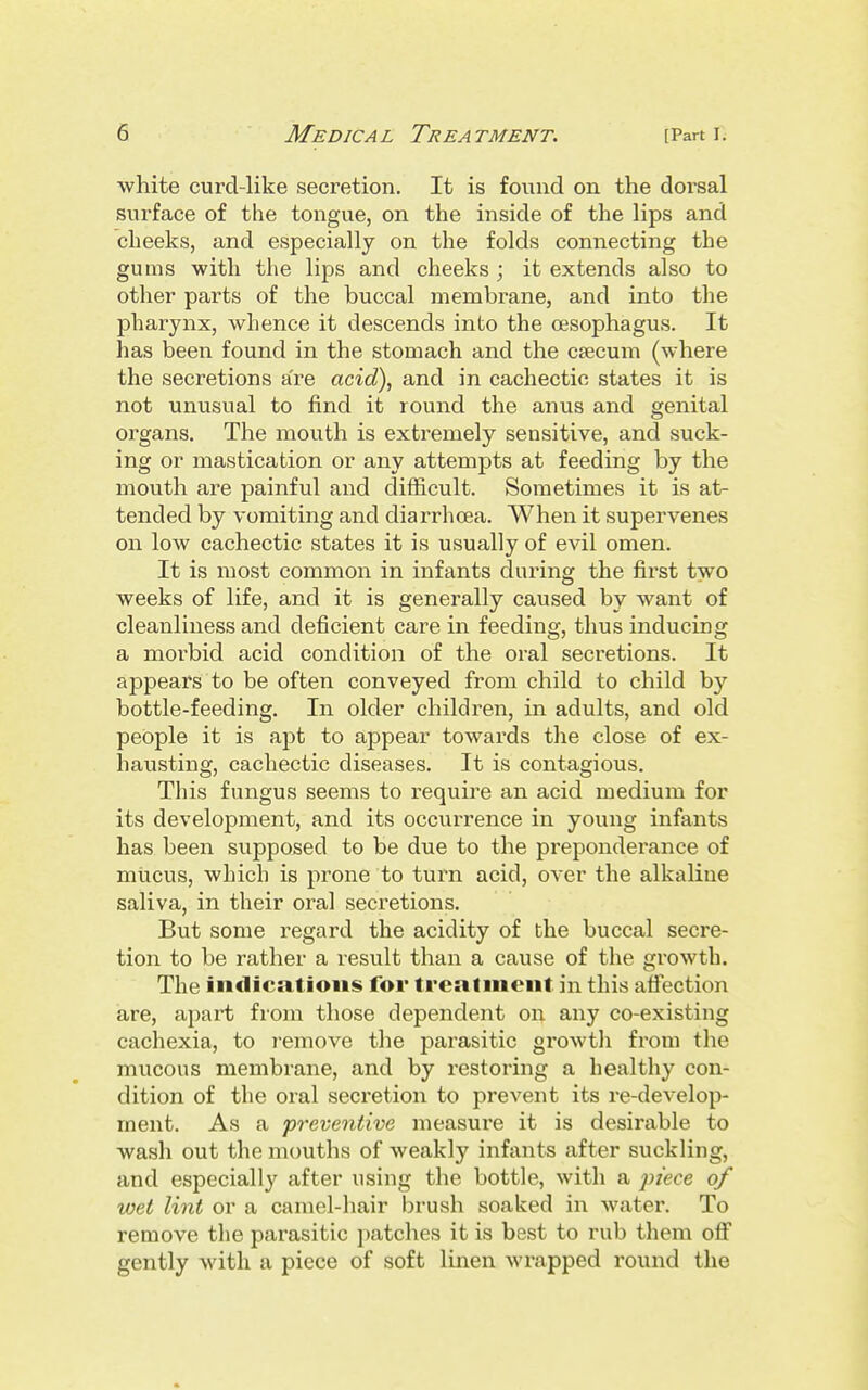 white curd-like secretion. It is found on the doi'sal surface of the tongue, on the inside of the lips and cheeks, and especially on the folds connecting the gums with the lips and cheeks ; it extends also to other parts of the buccal membrane, and into the pharynx, whence it descends into the cesophagus. It has been found in the stomach and the ctecum (where the secretions are acid), and in cachectic states it is not unusual to find it round the anus and genital organs. The mouth is extremely sensitive, and suck- ing or mastication or any attempts at feeding by the mouth are painful and difficult. Sometimes it is at- tended by vomiting and diarrhcea. When it supervenes on low cachectic states it is usually of evil omen. It is most common in infants during the first two weeks of life, and it is generally caused by want of cleanliness and deficient care in feeding, thus inducing a morbid acid condition of the oral secretions. It appears to be often conveyed from child to child by bottle-feeding. In older children, in adults, and old people it is apt to appear towards the close of ex- hausting, cachectic diseases. It is contagious. This fungus seems to require an acid medium for its development, and its occurrence in young infants has been supposed to be due to the preponderance of mucus, winch is prone to turn acid, over the alkaline saliva, in their oral secretions. But some regard the acidity of the buccal secre- tion to be rather a result than a cause of the growth. The indications for treatment in this affection are, apart from those dependent on any co-existing cachexia, to i-emove the parasitic growtli from the mucous membrane, and by restoring a healthy con- dition of the oral secretion to prevent its re-develop- ment. As a 'preventive measure it is desirable to wash out the mouths of weakly infants after suckling, and especially after using the bottle, with a piece of wet lint or a camel-hair brush soaked in watei'. To remove the parasitic patches it is best to rub them off gently with a piece of soft linen wrapped round the