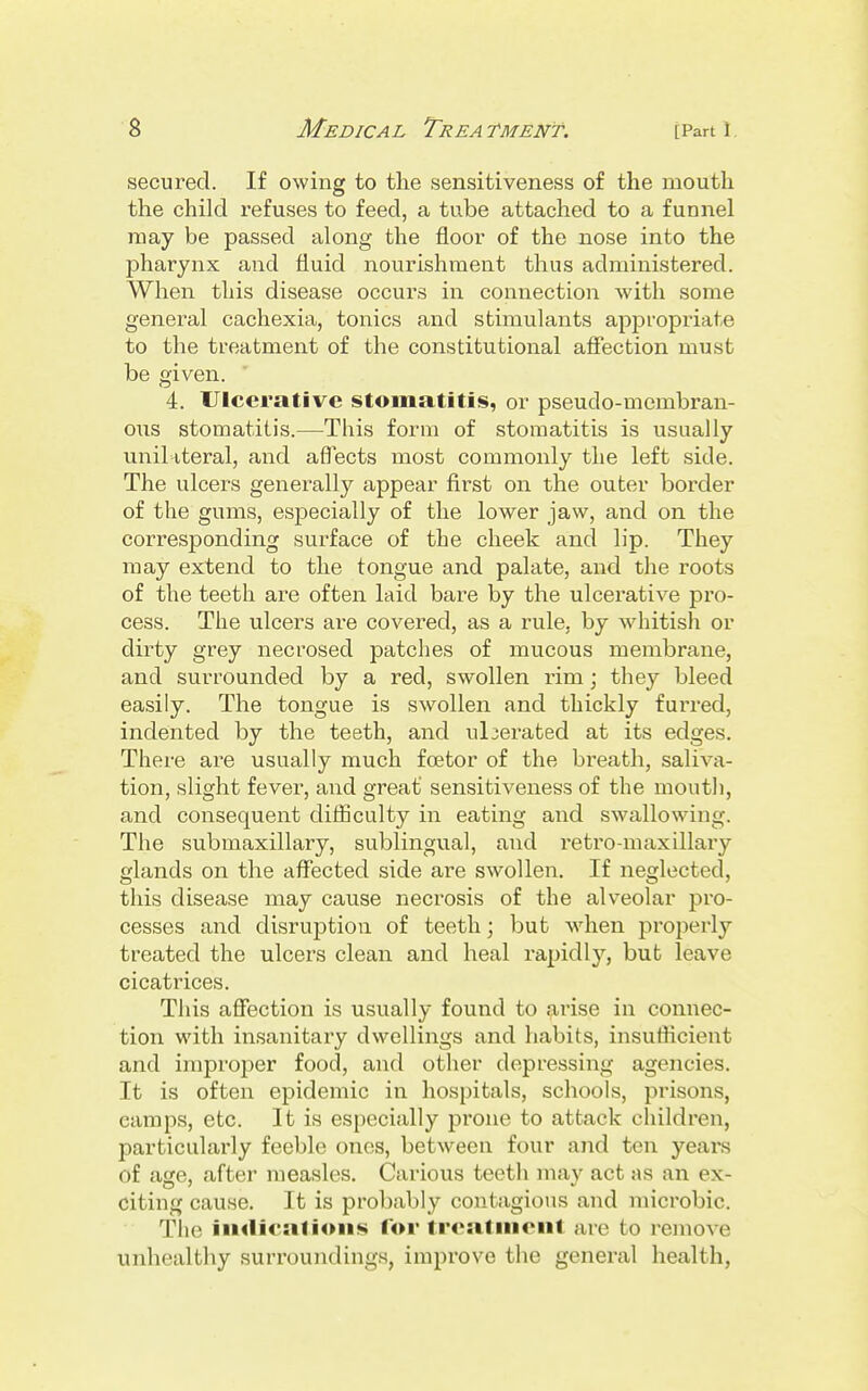 secured. If owing to the sensitiveness of the mouth the child refuses to feed, a tube attached to a funnel may be passed along the floor of the nose into the pharynx and fluid nourishment thus administered. When this disease occurs in connection with some general cachexia, tonics and stimulants appropriate to the treatment of the constitutional afiection must be given. 4. Ulcerative stomatitis, or pseudo-membran- oiis stomatitis.—This form of stomatitis is usually uniUteral, and aflTects most commonly the left side. The ulcers generally appear first on the outer border of the gums, especially of the lower jaw, and on the corresponding surface of the cheek and lip. They may extend to the tongue and palate, and the roots of the teeth are often laid bare by the ulcerative pro- cess. The ulcers are covered, as a rule, by whitish or dir-ty grey necrosed patches of mucous membrane, and surrounded by a red, swollen rim \ they bleed easily. The tongue is swollen and thickly furred, indented by the teeth, and ulcerated at its edges. There ai'e usually much foetor of the breath, saliva- tion, slight fever, and great sensitiveness of the mouth, and consequent difiiculty in eating and swallowing. The submaxillary, sublingual, and reti'o-maxillary glands on the affected side are swollen. If neglected, this disease may cause necrosis of the alveolar pro- cesses and disruption of teeth; but when properly treated the ulcers clean and heal rapidly, but leave cicatrices. This affection is usually found to arise in connec- tion with insanitary dwellings and habits, insufficient and improper food, and other depressing agencies. It is often epidemic in hospitals, schools, prisons, camps, etc. It is especially prone to attack children, particularly feeble ones, between four and ten years of age, after measles. Carious teeth mav act as an ex- citing cause. It is probably contagious and nncrobic. Tlie iii<licati<ms lor trcatinenl are to remove unhealthy surroundings, improve the general health,