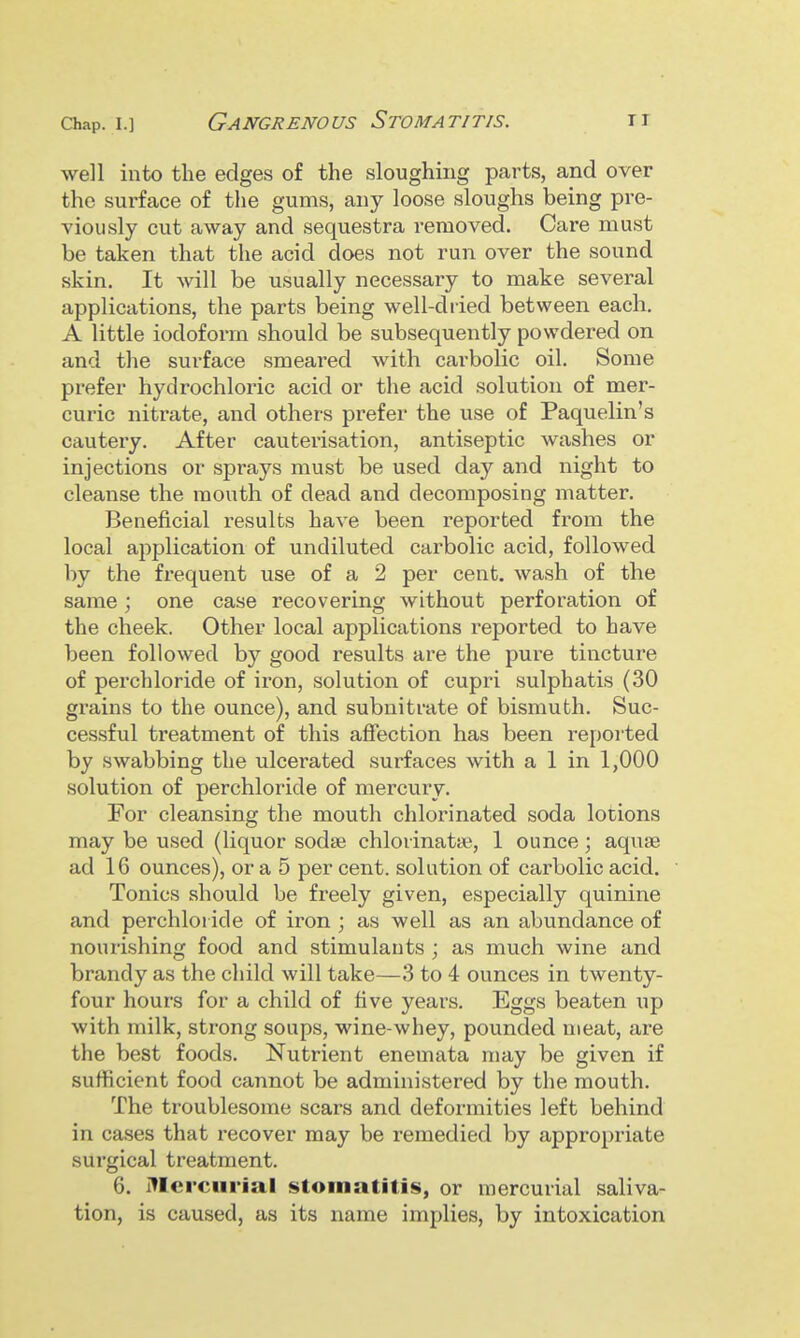 Chap. 1.] Gangrenous Stomatitis. ti well into the edges of the sloughing parts, and over the surface of the gums, any loose sloughs being pre- viously cut away and sequestra removed. Care must be taken that the acid does not run over the sound skin. It will be usually necessary to make several applications, the parts being well-diied between each. A little iodoform should be subsequently powdered on and the surface smeai'ed with carbolic oil. Some prefer hydrochloric acid or the acid solution of mer- curic nitrate, and others prefer the use of Paquelin's cautery. After cauterisation, antiseptic washes or injections or sprays must be used day and night to cleanse the mouth of dead and decomposing matter. Beneficial results have been reported from the local application of undiluted carbolic acid, followed by the frequent use of a 2 per cent, wash of the same ; one case recovering without perforation of the cheek. Other local applications reported to have been followed by good results are the puie tincture of perchloride of iron, solution of cupri sulphatis (30 grains to the ounce), and subnitrate of bismuth. Suc- cessful treatment of this affection has been reported by swabbing the ulcerated surfaces with a 1 in 1,000 solution of perchloride of mercury. For cleansing the mouth chlorinated soda lotions may be used (liquor sodse chlorinatte, 1 ounce ; aquae ad 16 ounces), or a 5 per cent, solution of carbolic acid. Tonics should be freely given, especially quinine and perchloride of iron ; as well as an abundance of nourishing food and stimulants ; as much wine and brandy as the child will take—3 to 4 ounces in twenty- four hours for a child of five years. Eggs beaten up with milk, strong soups, wine-whey, pounded meat, are the best foods. Nutrient enemata may be given if sufficient food cannot be administered by the mouth. The troublesome scars and deformities left behind in cases that recover may be remedied by appropriate surgical treatment. 6. illercurial stomatitis, or mercurial saliva- tion, is caused, as its name implies, by intoxication