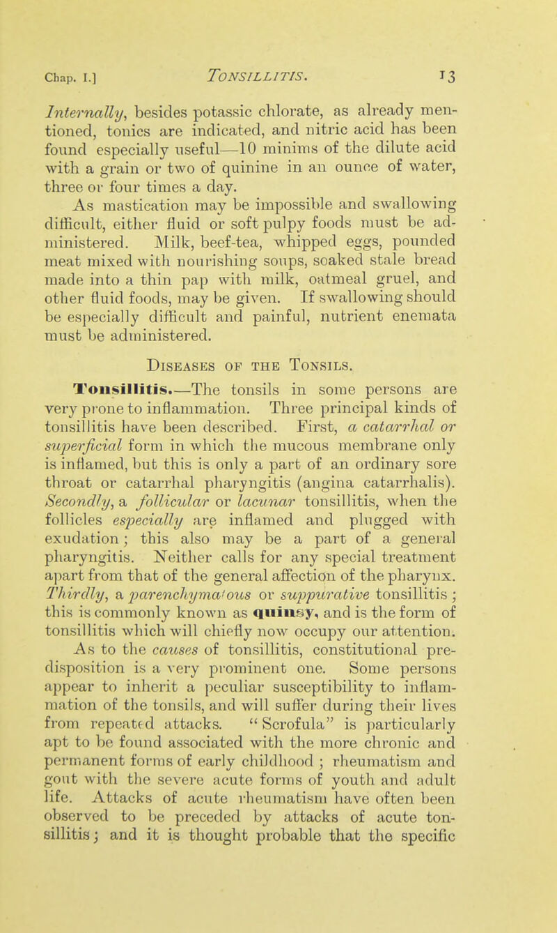 Internally, besides potassic chlorate, as already men- tioned, tonics are indicated, and nitric acid has been found especially useful—10 minims of the dilute acid with a grain or two of quinine in an ounce of water, three or four times a day. As mastication may be impossible and swallowing difficult, either fluid or soft pulpy foods must be ad- ministered. Milk, beef-tea, whipped eggs, pounded meat mixed with nourishing soups, soaked stale bread made into a thin pap with milk, oatmeal gruel, and other fluid foods, may be given. If swallowing should be especially difficult and painful, nutrient eneraata must be administered. Diseases of the Tonsils. Tonsillitis.—The tonsils in some persons are very prone to inflammation. Three principal kinds of tonsillitis have been described. First, a catarrhal or superficial form in which the mucous membrane only is inflamed, but this is only a part of an ordinary sore throat or catarrhal pharyngitis (angina catarrhalis). Secondly, a follicular or lacunar tonsillitis, when the follicles especially are inflamed and plugged with exudation; this also may be a part of a general pharyngitis. Neither calls for any .special treatment apart from that of the general affection of the pharynx. Thirdly, a jmrenchyma'ous or suppurative tonsillitis ; this is commonly known as quin.^y, and is the form of tonsillitis which will chiefly now occupy our attention. As to the causes of tonsillitis, constitutional pre- disposition is a very prominent one. Some persons appear to inherit a peculiar susceptibility to inflam- mation of the tonsils, and will suffer during their lives from repeated attacks.  Scrofula is particularly apt to be found associated with the more chronic and permanent forms of early childhood ; rheumatism and gout with the severe acute forms of youth and adult life. Attacks of acute rheumatism have often been observed to be preceded by attacks of acute ton- sillitis; and it is thought probable that the specific