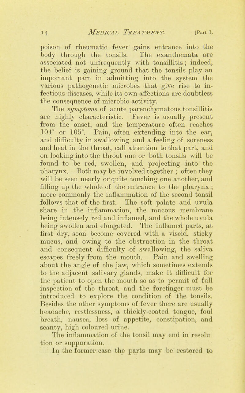 poison of rheumatic fever gains entrance into the body through the tonsils. The exanthemata are associated not unfrequently with tonsillitis; indeed, the belief is gaining ground that the tonsils play an important part in admitting into the system the various pathogenetic microbes that give rise to in- fectious diseases, while its own affections are doubtless the consequence of mici'obic activity. The symptoms of acute parenchymatous tonsillitis are highly characteristic. Fever is usually present from the onset, and the temperature often reaches 104° or 105°. Pain, often extending into the ear, and difficulty in swallowing and a feeling of soreness and heat in the throat, call attention to that part, and on looking into the throat one or both tonsils will be found to be red, swollen, and projecting into the pharynx. Both may be involved together ; often they will be seen nearly or quite touching one another, and filling up the whole of the entrance to the pharynx ; more commonly the inflammation of the second tonsil follows that of the first. The soft palate and uvula share in the inflammation, the mucous membrane being intensely red and inflamed, and the whole uvula being swollen and elongated. The inflamed parts, at first dry, soon become covered with a viscid, sticky mucus, and owing to the obstruction in the throat and consequent difficulty of swallowing, the saliva escapes freely from the mouth. Pain and swelling about the angle of the jaw, which sometimes extends to the adjacent salivary glands, make it difficult for the patient to open the mouth so as to permit of full inspection of the throat, and the forefinger must be introduced to explore the condition of the tonsils. Besides the other symptoms of fever there are usually headache, restlessness, a thickly-coated tongue, foul breath, nausea, loss of appetite, constipation, and scanty, high-coloured urine. The inflammation of the tonsil may end in resolu tion or suppuration. In the former case the parts may be restored to