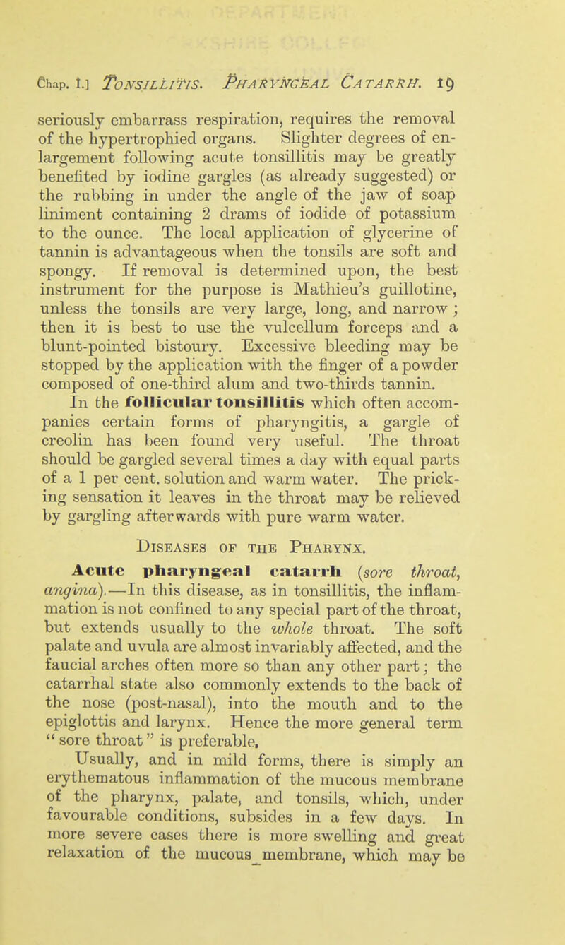 seriously embarrass respiration, requires the removal of the hypertrophied organs. Slighter degrees of en- largement following acute tonsillitis may be greatly benefited by iodine gargles (as already suggested) or the rubbing in under the angle of the jaw of soap liniment containing 2 drams of iodide of potassium to the ounce. The local application of glycerine of tannin is advantageous when the tonsils are soft and spongy. If removal is determined upon, the best instrument for the purpose is Mathieu's guillotine, unless the tonsils are very large, long, and narrow ; then it is best to use the vulcellum forceps and a blunt-pointed bistoury. Excessive bleeding may be stopped by the application with the finger of a powder composed of one-third alum and two-thirds tannin. In the follicular tonsillitis which often accom- panies certain forms of pharyngitis, a gargle of creolin has been found very useful. The throat should be gargled several times a day with equal parts of a 1 per cent, solution and warm water. The prick- ing sensation it leaves in the throat may be relieved g^i'gliiig afterwards with pure warm water. Diseases of the Pharynx. Acute pharyngeal catarrh {sore throat, angina).—In this disease, as in tonsillitis, the inflam- mation is not confined to any special part of the throat, but extends usually to the whole throat. The soft palate and uvula are almost invariably affected, and the faucial arches often more so than any other part; the catarrhal state also commonly extends to the back of the nose (post-nasal), into the mouth and to the epiglottis and larynx. Hence the more general term  sore throat is preferable. Usually, and in mild forms, there is simply an erythematous inflammation of the mucous membrane of the pharynx, palate, and tonsils, which, under favourable conditions, subsides in a few days. In more severe cases there is more swelling and great relaxation of the mucous^membrane, which may be