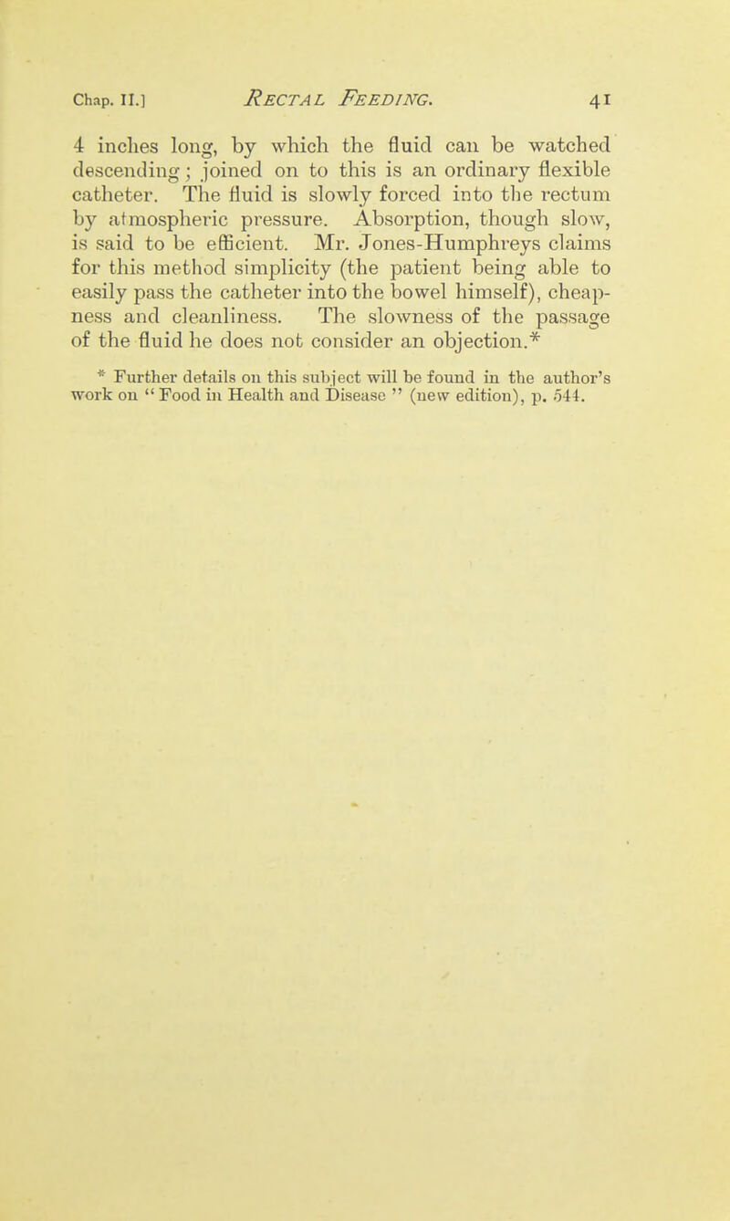 4 inches long, by which the fluid can be watched descending; joined on to this is an ordinary flexible catheter. The fluid is slowly forced into tlie rectum by atmospheric pressure. Absorption, though slow, is said to be eflScient. Mr. Jones-Humphreys claims for this method simplicity (the patient being able to easily pass the catheter into the bowel himself), cheap- ness and cleanliness. The slowness of the passage of the fluid he does not consider an objection.* * Further details on this subject will be found in the author's work on  Food in Health and Disease  (new edition), p. 544.