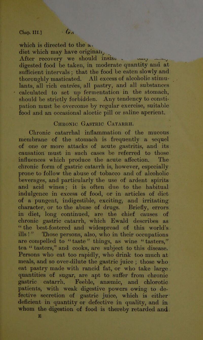 Chap, nr.) (x^ which is directed to the a. diet wliich may have originally After recovery we should insisi- . ^^^.^ digested food be taken, in moderate quantity and at sufficient intervals ; that the food be eaten slowly and thoroughly masticated. All excess of alcoholic stimu- lants, all rich entrees, all pastry, and all substances calculated to set up fermentation in the stomach, should be strictly forlsidden. Any tendency to consti- pation must be overcome by regular exercise, suitable food and an occasional aloetic pill or saline aperient. Chronic Gastric Catarrh. Chronic catarrhal inflammation of the mucous membrane of the stomach is frequently a sequel of one or more attacks of acute gastritis, and its causation must in such cases be referred to those influences which produce the acute affection. The chronic form of gastric catarrh is, however, especially prone to follow the abuse of tobacco and of alcoholic beverages, and particularly the use of ardent spirits and acid wines; it is often due to the habitual indulgence in excess of food, or in articles of diet of a pungent, indigestible, exciting, and irritating character, or to the abuse of drugs. Briefly, errors in diet, long continued, are the chief causes of chronic gastric catarrh, which Ewald describes as  the best-fostered and widespread of this world's ills !  Those persons, also, who in their occupations are compelled to  taste  things, as wine  tasters, tea  tasters, and cooks, are subject to this disease. Persons who eat too rapidly, who drink too much at meals, and so over-dilute the gastric juice ; those who eat pastry made with rancid fat, or who take large , quantities of sugar, are apt to suffer from chronic gastric catarrh. Feeble, anaemic, and chlorotic patients, with weak digestive powers owing to de- fective secretion of gastric juice, which is either deficient in quantity or defective in quality, and in whom the digestion of food is thereby retarded and. E