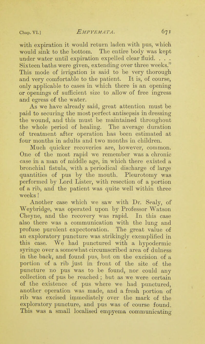 witli expiration it would return laden with pus, which would sink to the bottom. The entire body was kept under water until expiration expelled clear fluid. . . . Sixteen baths were given, extending over three weeks. This mode of irrigation is said to be very thorough and very comfortable to the patient. It is, of course, only applicable to cases in which there is an opening or openings of sufficient size to allow of free ingress and egress of the water. As we have already said, great attention must be paid to securing the most perfect antisepsis in dressing the wound, and this must be maintained throughout the whole period of healing. The average duration of treatment after operation has been estimated at four months in adults and two months in children. Much quicker recoveries are, however, common. One of the most rapid we remember was a chronic case in a man of middle age, in which there existed a bronchial fistula, with a periodical discharge of large quantities of pus by the mouth. Pleurotomy was performed by Lord Lister, with resection of a portion of a rib, and the patient was quite well within three weeks! Another case which we saw with Dr. Sealy, of Weybridge, was operated upon by Professor Watson Cheyne, and the recovery was rapid. In this case also there was a communication with the lung and profuse purulent expectoration. The great value of an exploratory puncture was strikingly exemplified in this case. We had punctured with a hypodermic syi'inge over a somewhat circumscribed area of dulness in the back, and found pus, but on the excision of a portion of a rib just in front of the site of the puncture no pus was to be found, nor could any collection of pus be reached ; but as we were certain of the existence of pus where we had punctured, another operation was made, and a fresh portion of rib was excised immediately over the mark of the exploratory jiuncture, and pus was of course found. This was a small localised empyema communicating