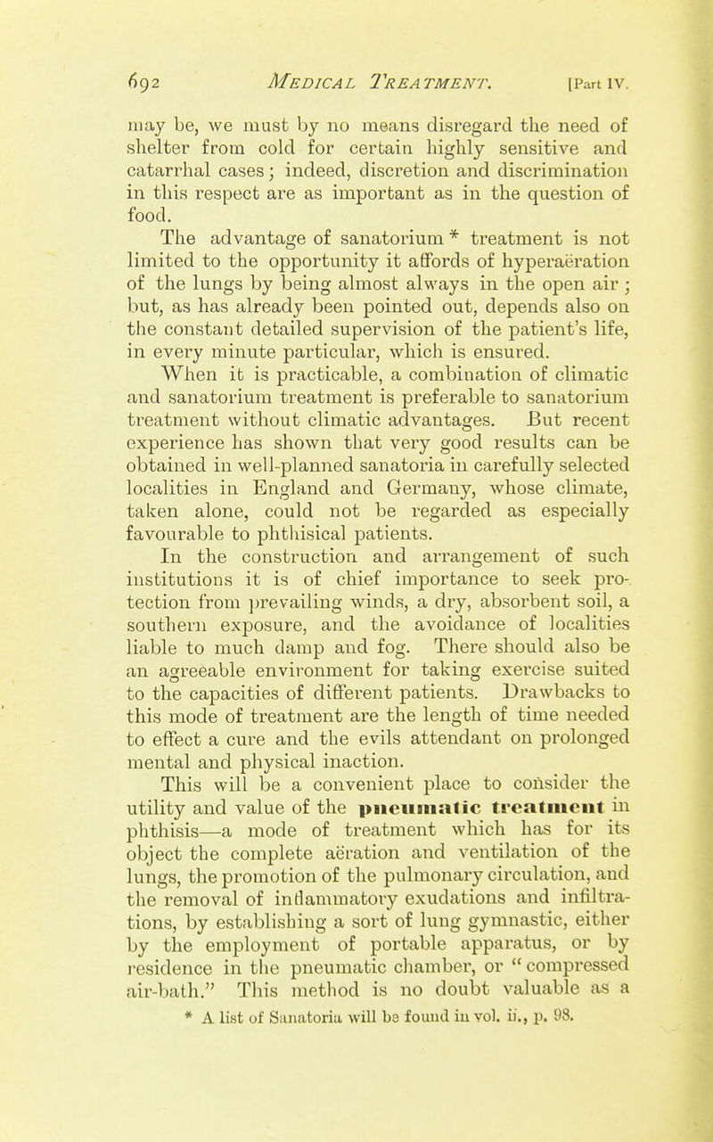 may be, we must by no means disregard the need of shelter from cold for cerfcaia highly sensitive and catarrhal cases ; indeed, discretion and discrimination in this respect are as important as in the question of food. The advantage of sanatorium * treatment is not limited to the opportunity it affords of hyperaeration of the lungs by being almost always in the open air ; but, as has already been pointed out, depends also on the constat)t detailed supervision of the patient's life, in every minute particular, which is ensured. When it is practicable, a combination of climatic and sanatorium treatment is preferable to sanatorium treatment without climatic advantages. But recent experience has shown that very good results can be obtained in well-planned sanatoria in carefully selected localities in England and Germany, whose climate, taken alone, could not be regarded as especially favourable to phthisical patients. In the construction and arrangement of such institutions it is of chief importance to seek pro-, tection from jji'evailing winds, a dry, absorbent soil, a sovithern exposure, and the avoidance of localities liable to much damp and fog. There should also be an agreeable environment for taking exercise suited to the capacities of different patients. Drawbacks to this mode of treatment are the length of time needed to effect a cure and the evils attendant on prolonged mental and physical inaction. This will be a convenient place to consider the utility and value of the piicuinatic treatnient iii phthisis—a mode of treatment which has for its object the complete aeration and ventilation of the lungs, the promotion of the pulmonary circulation, and the removal of inflammatory exudations and infilti'a- tions, by establishing a sort of lung gymnastic, either by the employment of portable apparatus, or by residence in the pneumatic chambei*, or  compressed air-bath. This method is no doubt valuable as a * A list of Sanatoria will be found in vol. ii., p. 98.