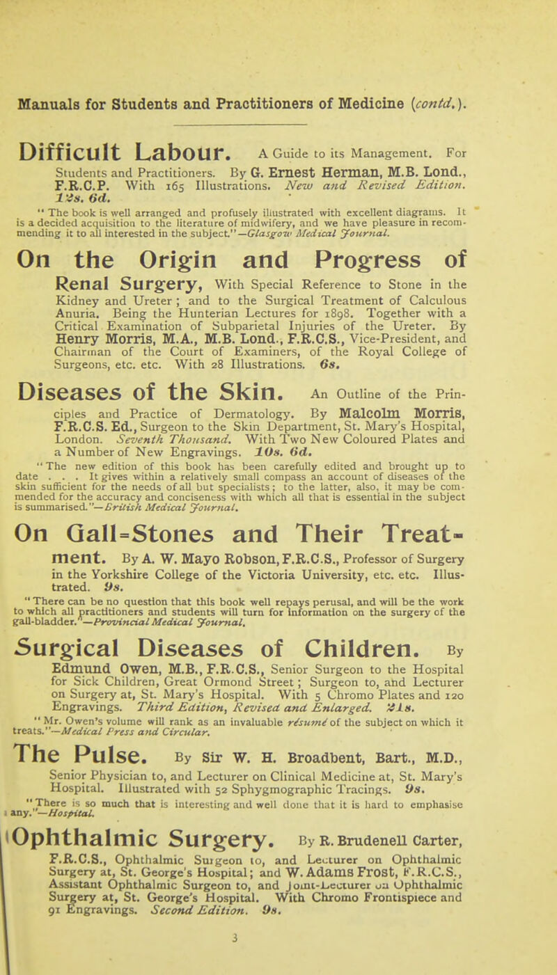 Difficult Labour. a Cmde to Us Management. For Students and Practitioners. By G. EmCSt Herman, M.B. Lond., F.R.C.P. With 165 Illustrations. New and Revised Edition, l is. 6d.  The book is well arranged and profusely illustrated with excellent diagrams, it is a decided acquisition to the literature of midwifery, and we have pleasure in recom- mending it to all interested in the subject—C/aj^ua' Medtcal your>ial. On the Origin and Progress of Renal Surgery, with Special Reference to Stone in the Kidney and Ureter ; and to the Surgical Treatment of Calculous Anuria. Being the Hunterian Lectures for 1898. Together with a Critical E.xamination of Subparietal Injuries of the Ureter, By Henry Morris, M.A., M.B. Lond., F.R.C.S., Vice-President, and Chairman of the Court of Examiners, of the Royal College of Surgeons, etc. etc. With 28 Illustrations. Ss, Diseases of the Skin. An OutHne of the Prin- ciples and Practice of Dermatology. By MalCOlm MorriS, F.R.C.S. Ed., Surgeon to the Skin Department, St. Mary's Hospital, London. Seventh Thousand. With Two New Coloured Plates and a Number of New Engravings. lOs, 6d.  The new edition of this book has been carefully edited and brought up to date ... It gives within a relatively small compass an account of diseases of the skin sufficient for the needs of all but specialists; to the latter, also, it may be com- mended for the accuracy and conciseness with which all that is essential in the subject is summarised-—iTri^wA Medical Journal. On Qan=Stones and Their Treat- ment. By a. W. Mayo RobSOn, F.R.C.S., Professor of Surgery in the Yorkshire College of the Victoria University, etc. etc. Illus- trated, ya,  There can be no question that this book well repays perusal, and will be the work to which «iU practitioners and students will turn for information on the surgery of the gaU-bladder.—/fwinrto/ Medical journal. Surgical Diseases of Children. By Edmund Owen, M.B., F.R.C.S., Senior Surgeon to the Hospital for Sick Children, Great Ormond Street; Surgeon to, and Lecturer on Surgery at, St. Mary's Hospital. With 5 Chromo Plates and 120 Engravings. Third Edition, Revised, and Enlarged. '4lit.  Mr. Owen's volume will rank as an invaluable r/su7n^ o( the subject on which it Ueits.~Medical Press attd Circular. The Pulse. By Sir W. H. Broadbent, Bart., M.D,, Senior Physician to, and Lecturer on Clinical Medicine at, St. Mary's Hospital. Illustrated with 52 Sphygmographic Tracings. 9s. There is so much that is intere-sting and well done that it is hard to empheisise 1 any.—Hospital. (Ophthalmic Surgery. By R. Brudenell Carter, F.R.C.S., Ophthalmic Suigeon 10, and Lecturer on Ophthalmic Surgery at, St. George's Hospital; and W. Adams Frost, K.R.C.S., Assistant Ophthalmic Surgeon to, and J omt-L.ecturer ua Ophthalmic Surgery at, St. George's Hospital. With Chromo Frontispiece and 91 Engravings. Second Edition. 9s.