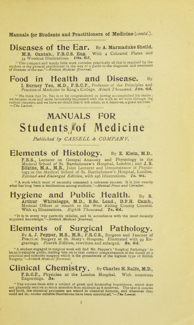 Diseases of the Ear. By a. Marmaduke snelld. M.B. Cantab., F.R.C.S. Eng. With 4 Coloured Plates and 34 Woodcut lllustratious. LOs. 6d.  This compact and handy little work contains practically all that is required by the student or the general practitioner in the way of a guide to the diagnosis and treaunent of diseases of the tai.—British Medical yourncU. Food in Health and Disease. By I. Burney YeO, M.D., F.R.C.P., Professor of the Principles and Practice of Medicine in King's College. Ninth Thousand. lOs. (id.  We think that Dr. Yeo is to be congratulated on having accomplished his desire ; we became mjre and mote favourably impressed with the work as we went through the various cnapters, and we have no doubt that it will attain, as it deserves, a great success. —The Lancet. • MANUALS FOR StudentS|ibf Medicine ) I Published by CASSELL <& COMPANY. Elements of Histology. By e. Kiein, m.d., F.R.S., Lecturer on General Anatomy and Physiology in the Medical School of St. Bartholomew's Hospital, London ; and J. S. EdMnS, M.A., M.B., Joint Lecturer and Demonstrator of Physio- logy in the Medical School of St. Bartholomew's Hospital, London. Revised and Enlarged. Edition, \i\'Ca2^tVi\\x%\x2L\\Q)'si?,. J a. tiit.  A work which must of necessity command a universal success. It is just exactly what has long been a desideratum among students.—Medical Press and Circular. Hygiene and Public Health. By b. Artnur Wliitelegge, M.D., B.Sc. Lond., D.P.H. Camb., Medical OflScer ot ilealth to the West Kiding County CounciL With 23 Illustrations, Eighth Thozisand. 7s, (id. It Is In every way perfectly reliable, and in accordance with the most recently acquired knowledge.—British Medical journal. Elements of Surgical Pathology. By A. J. Pepper, M.S., M.B., F.R.C.S., Surgeon and Teacner of Practical Surgery at St. Mary s Hospital. Illustrated with 99 En- gravings. Fourth Edition, rewritten and enlarged. Sa. 6d.  A student engaged In surgical work will find Mr. Pepper's ' Surgical Pathology ' to be an invaluable guide, leading him on to that correct comprehension of the duties of a §radical and scleutitic surgeon which is the groundwork of the highest type of British uxgtxy.—British Medical journal. Clinical Chemistry. Byciiarie3H.Raife,M.D., F.R.C.P., Physician at the London Hospital. With numerous Engravings. 6a.  The volume deals with a subject of great and Increasing Importance, which does not generjilly receive so much attention from students as it deserves. The text is concise and lucid, the chemical processes are stated In chemical formula:, and wherever they could aid the reader suitable illustratioiu have been muoduced.—Th* Lanctt.