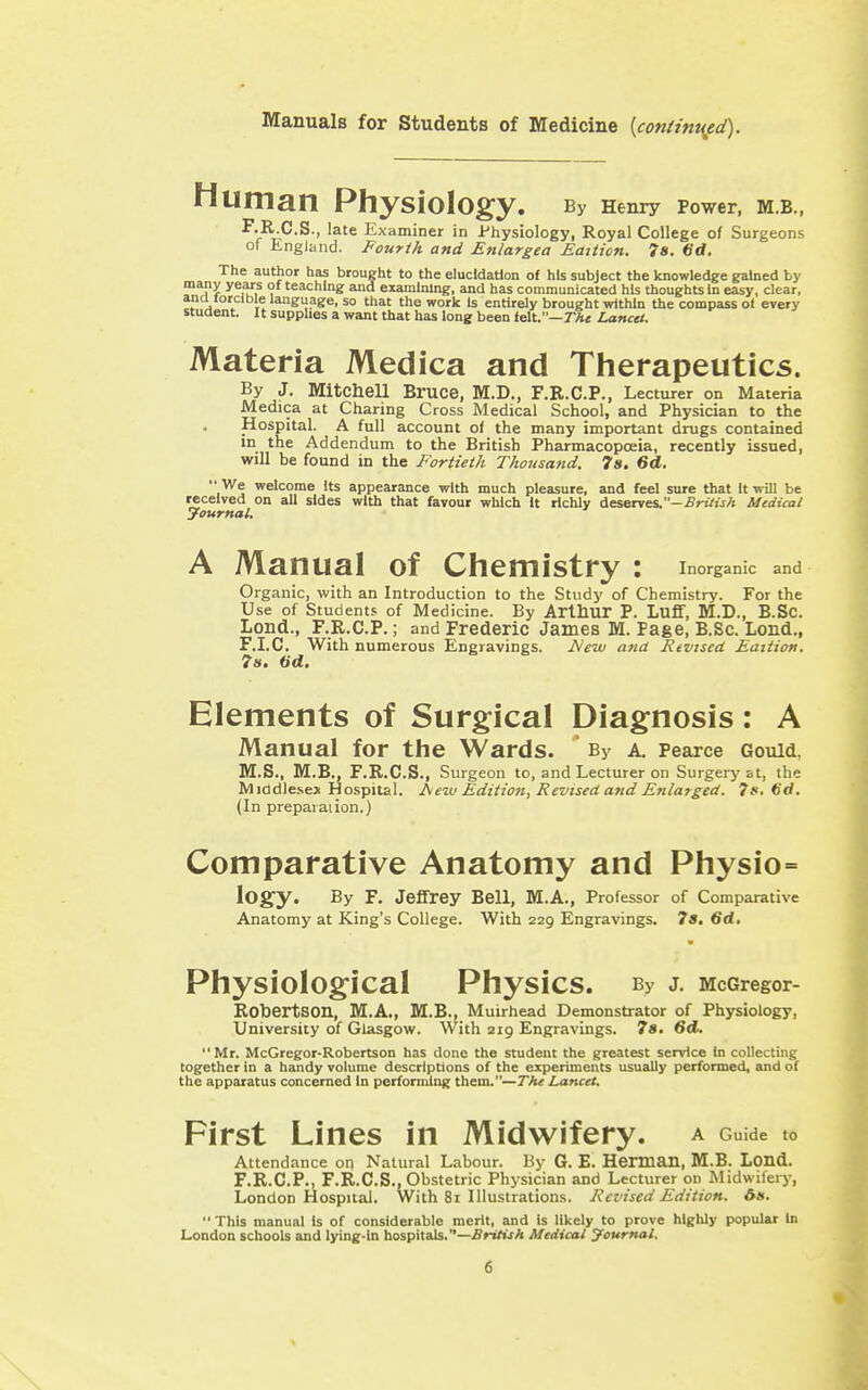 Manuals for Students of Medicine {con(inured). Human Physiology. By Henry Power, M.B., F.R C.S., late Examiner in Physiology, Royal College of Surgeons of England. Fourth and Enlargea Eaiiicn. 7s. 6d, The author has brought to the elucidation of hts subject the knowledge gained by ^^aX ^^f^f , 's^'^hlng and examining, and has communicated hU thoughts In easy, clear, and torcible language, so that the work Is entirely brought within the compass of every student. It supphes a want that has long been felt.—rAc Lancet. Materia Medica and Therapeutics. By J. Mitchell Bruce, M.D., F.R.C.P., Lecturer on Materia Medica at Charing Cross Medical School, and Physician to the Hospital. A full account of the many important drugs contained in the Addendum to the British Pharmacopoeia, recently issued, will be found in the Fortieth Thorisatid. 7». 6d.  We welcome Its appearance with much pleasure, and feel sure that It will be received on all sides with that favour which It richly Aesfixves.-British Medical yournal. A Manual of Chemistry : inorganic and Organic, with an Introduction to the Study of Chemistry. For the Use of Students of Medicine. By Arthur P. Lufif, M.D., B.SC. Lond., F.R.C.P.; and Frederic James M. Page, B.Sc. Lond., F.I.C. With numerous Engravings. iVew ana Revised Eaition. ?». ad. Elements of Surgical Diagnosis: A Manual for the Wards. By a, Pearce Gould, M.S., M.B., F.R.C.S., Surgeon to, and Lecturer on Surgery at, the Middlesex Hospital. Aew Edition, Revised and Enlarged. 7*. 6d. (In preparation.) Comparative Anatomy and Physio= ^Ogy. By F. Jeffrey Bell, M.A., Professor of Comparative Anatomy at King's College. With 229 Engravings. 7s. 6d, Physiological Physics. By J. McGregor- Robertson, M.A., M.B., Muirhead Demonstrator of Physiology, University of Glasgow. With 219 Engravings. 7«. Gd. Mr. McGregor-Robertson has done the student the greatest service In collecting together in a handy volume descriptions of the experiments usually performed, and of the apparatus concerned In perforniing them.—Tfu Lancet, First Lines in Midwifery, a Guide to Attendance on Natural Labour. By G. E. Herman, M.B. Lond. F.R.C.P., F.R.C.S., Obstetric Physician and Lecturer on Midwifery, London Hospital. With 81 Illustrations. Revised Edition. 61s. This manual Is of considerable merit, and is likely to prove highly popular In London schools and lying-in hospitals.—British Medical Ifournal.