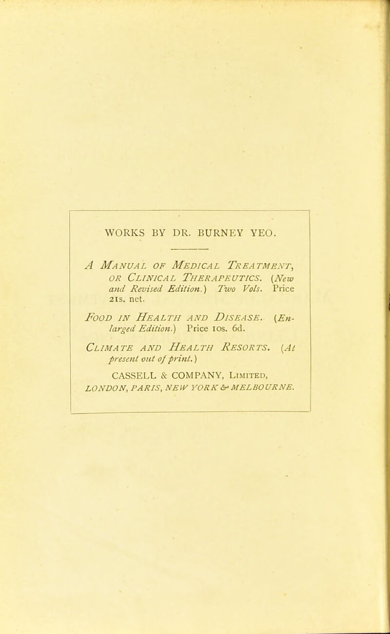 WORKS BY DR. BURNEY YEO. A Manual of Medical Treatment, OR Clinical Therapeutics. (New and Revised Edition.) Two Vols. Price 2IS. net. Food in Health and Disease. (En- larged Edition.) Price los. 6d. Climate and Health Resorts. (At present out oj p}-int.) CASSELL & COMPANY, Limited, LONDON, PARIS, NEW YORKMELBOURNE.