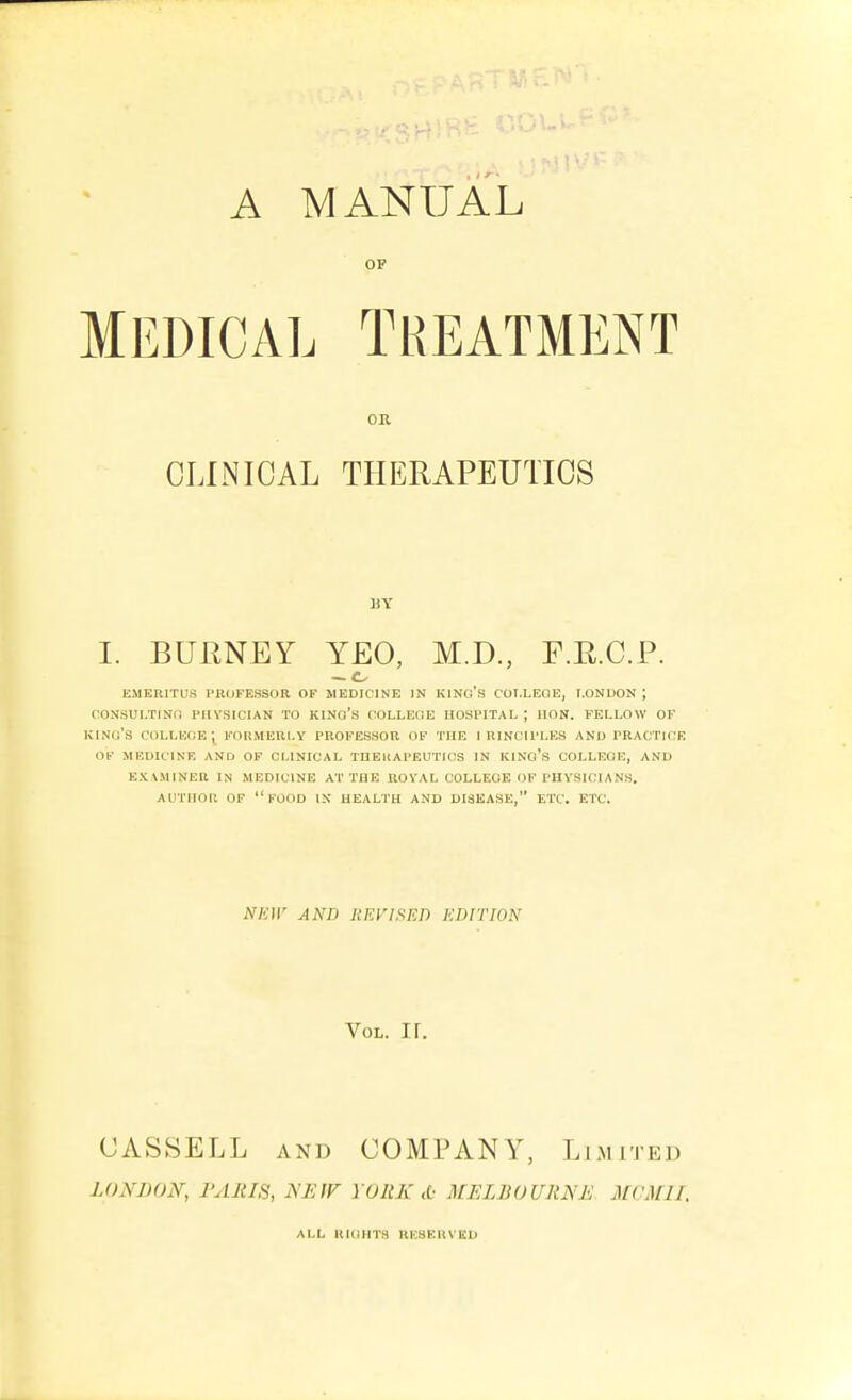 A MANUAL OP MEDICAL Treatment OK CLINICAL THERAPEUTICS BY I. BUENEY YEO, M.D., F.E.C.P. emeritus professor of medicine in kino's coi.leqe, london ; consultino piivsician to kino's collefie hospital ; hon. fellow of king's colleoe ; formerly professor of the i rinciples and practice OF medicine and OF CLINICAL THEKAPEUTICS IN KINo'S COLLEGE, AND examiner in MEDICINE AT THE ROVAL COLLEGE OF PHYSICIANS. AUTHOR OP FOOD IN HEALTH AND DISEASE, ETC. ETC. NEW AND UEVI^ET) EDITION Vol. ir. CASSELL AND COMPANY, Limited LONDON, I'AJtIS, NEfF YOItX A MELBOURNE MCMII. ALL RIGHTS RUSEIIVKU