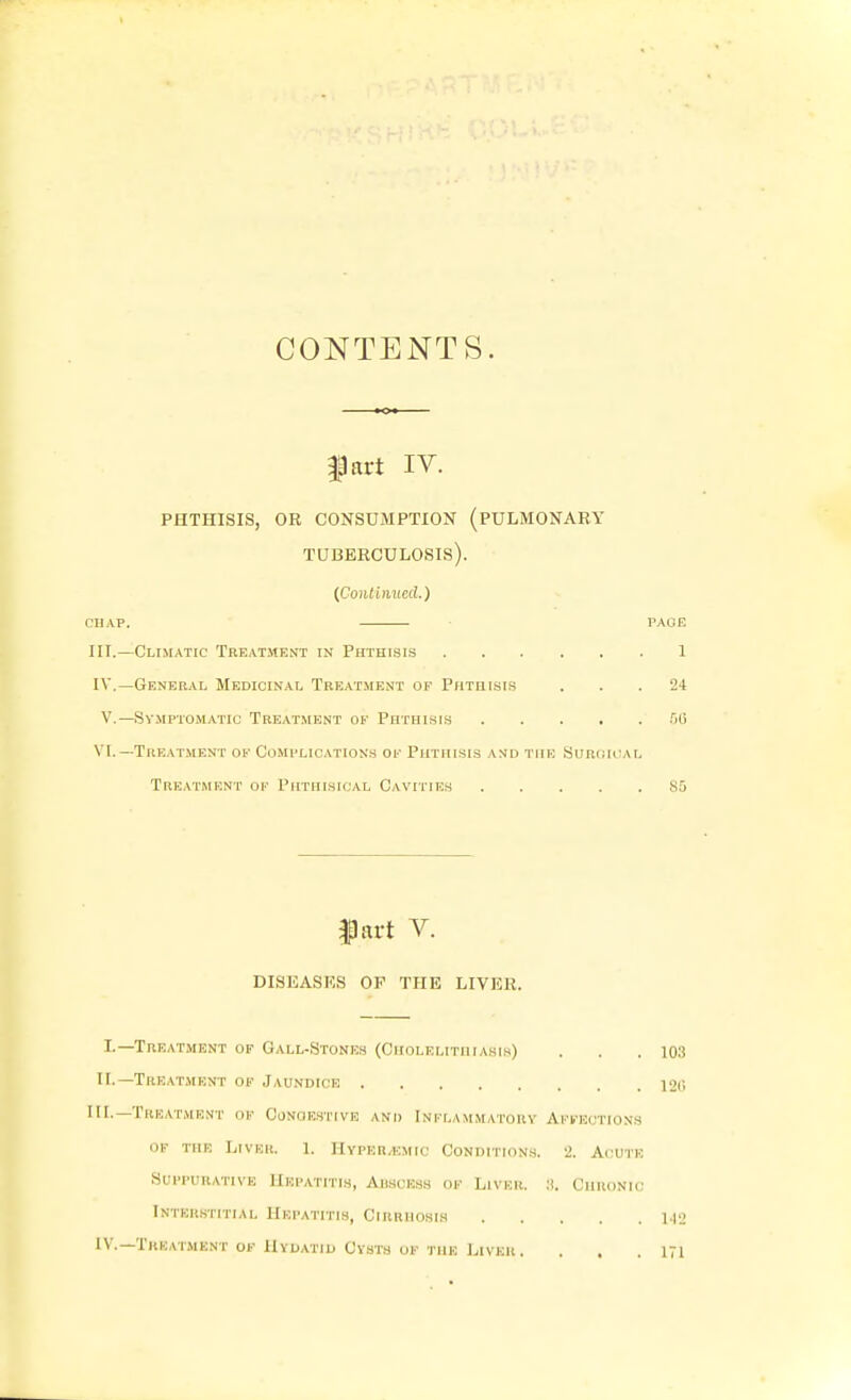 CONTENTS. gpart IV. PHTHISIS, OR CONSUMPTION (PULMONARY tuberculosis). {Continued.) CHAP. PAGE III. —Climatic Treat.ment in Phthisis 1 IV. —General Medicinal Treatment of Phtiiisi.s ... 24 v.—Symptomatic Treatment of Phthisis .00 VI.—Treatment Of Complications ok Phthisis a>jd the Surch^vl Treatment of Phthisical Cavities 85 IJart V. DISKASKS OK THE LIVER. I.—Treatment of Gall-Stonics (Cholelithiasi.s) . . .103 n.—Treat.mknt ok Jaundice 12o HI.—Treatment of CoNaF,STivE and Inflammatory Affections of the Liver. 1. Hyper/kmic Condition.s. 2. Acute Suppurative Hepatitis, Auscess of Liver. :i. Chronic Interstitial Hepatitis, Cirrhosis \.\2 iV.—Treatment of Hydatid Cysts of the Liver. . . .171