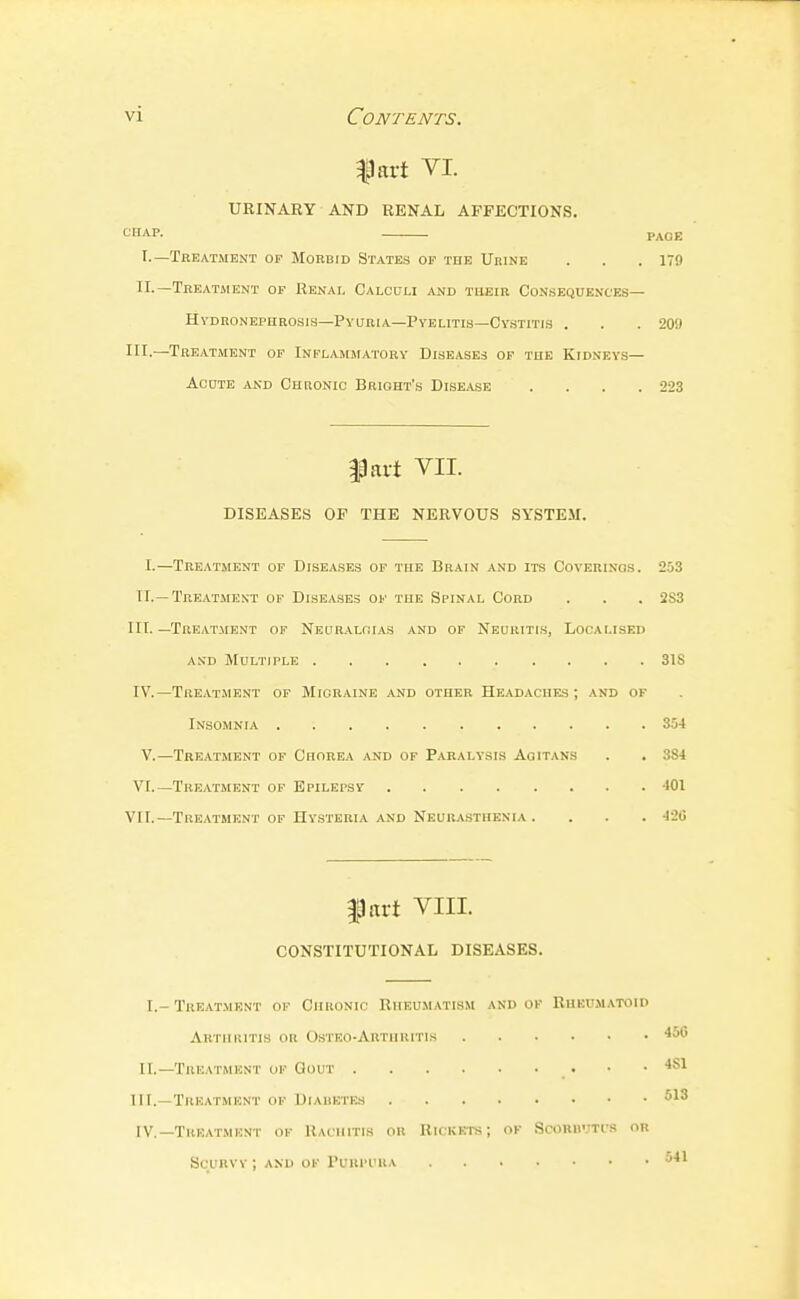 |lart VI. URINARY AND RENAL AFFECTIONS. CHAP. PAGE I. —Treatment op Morbid States of the Ubine . . .179 II. —Treatment of Renal Calculi and their Consequences— HVDRONEPHROSIS—PYURIA—PYELITIS—Cv.STITIS . . . 20!) III.—Treatment of Inflammatory Diseases of tue Kidneys— AcDTE AND Chronic Brioht's Disease . . . .223 fart VII. DISEASES OF THE NERVOUS SYSTEM. I.—Treatment of Diseases of the Brain and its Coverings. 253 n. —Treatmext of Diseases of the Spinal Cord . . . 2S3 III. —Treatment of NEURALfiiAS and of Neuritis, Localised and JIultiple 31S IV.—Treatment of Migraine and other Headaches; and ok Insomnia 354 V.—Treatment of Chorea and of Paralysis Aqitans . . 384 VI.—Treatment of Epilepsy 401 VII.—Treatment of Hysteria and Neurasthenia .... 42G fart VIII. CONSTITUTIONAL DISEASES. I.- Treatment of Chkonic Rheumatism and ok Rheumatoid Autiiiutis or Ostko-Arthiutis ^56 II.—Truatmknt ok Gout • .481 III. —Treatment of DiAiiKrE.s IV. —Treatment ok Kachitis or Rickets; ok Scommt'.s or Scurvy ; and ok Purpura 541