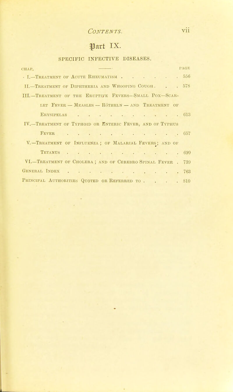 fart IX. SPECIFIC INFECTIVE DISEASES. CHAP. TAOli . I.—Treatment of Acute RnEUM.vn.s.\i 556 II.—Treatment of Diphtheria and Whooping Cough. . . 57.S III. —Treatment of the Eruptu'e Fevers—Small Pox—Scar- let Fever — Measles — Rutheln — and Treatment of Erysipelas C13 IV. —Treat.ment of Typhoid or Enteric Fever, and of Typhus Fever 057 v.—Treatment of Influenza; of Malarial Fevers; and of Tetanus C99 VI.—Tre.\tment of Cholera ; and of Cerebro Spinal Fever . 739 General Inde.'c 763 Principal Authorities Quoted or Referred to . . . . SIO