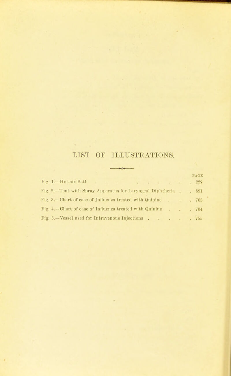 LIST OF ILLUSTRATIONS. PAGE Fig. 1.- -Hot-air Bath ... . 22g Fig. 2.- -Tent with Spray Apijaratus for Laryngeal Dijihtheria . . 591 Fig. 3- Chart of case of Influenza treated witli Quinine . 703 Fig. 4.- -Cliart of case of Influenza trnatotl witli Quinine . 704 Fig. 5.- -Vessel used for Intravenous Injections .... . 755