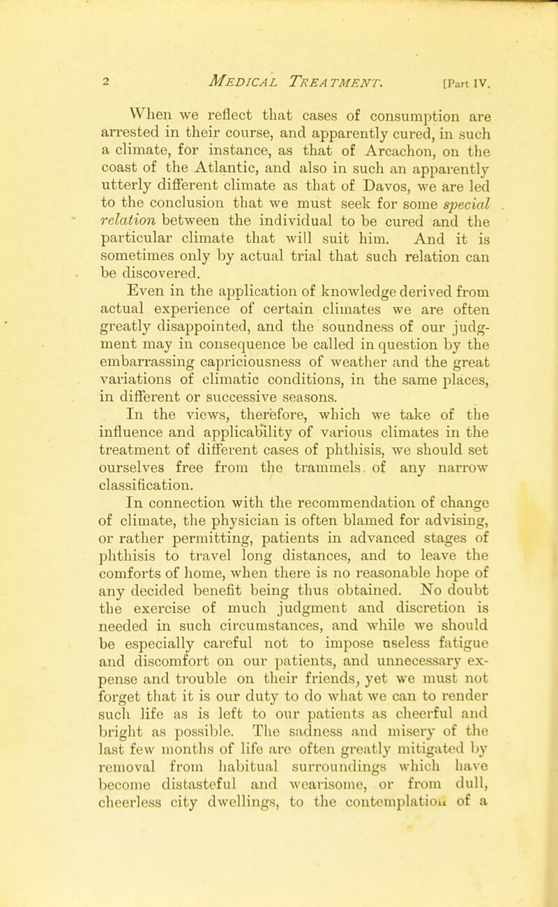 When we reflect that cases of consumption are arrested in their course, and apparently cured, in such a climate, for instance, as that of Arcachon, on the coast of the Atlantic, and also in such an apparently utterly different climate as that of Davos, we are led to the conclusion that we must seek for some special relation between the individual to be cured and the pai'ticular climate that will suit him. And it is sometimes only by actual trial that such relation can be discovered. Even in the application of knowledge derived from actual experience of certain climates we are often greatly disappointed, and the soundness of our judg- ment may in consequence be called in question by the embarrassing capriciousness of weather and the great variations of climatic conditions, in the same places, in different or successive seasons. In the views, therefore, which we take of the influence and applicability of various climates in the treatment of different cases of phthisis, we should set ourselves free from the trammels, of any narrow classification. In connection with the recommendation of change of climate, the physician is often blamed for advising, or rather permitting, patients in advanced stages of phthisis to travel long distances, and to leave the comforts of home, when there is no reasonable hope of any decided benefit being thus obtained. No doubt the exercise of much judgment and discretion is needed in such circumstances, and while we should be especially careful not to impose useless fatigue and discomfort on our patients, and unnecessary ex- pense and trouble on their friends, yet we must not foi'get tliat it is our duty to do what we can to render such life as is left to our patients as cheerful and bright as possible. The sadness and misery of the last few months of life are often greatly mitigated by removal from habitual surroundings which have become distasteful and wearisome, or from dull, cheerless city dwellings, to the contemplatiou of a