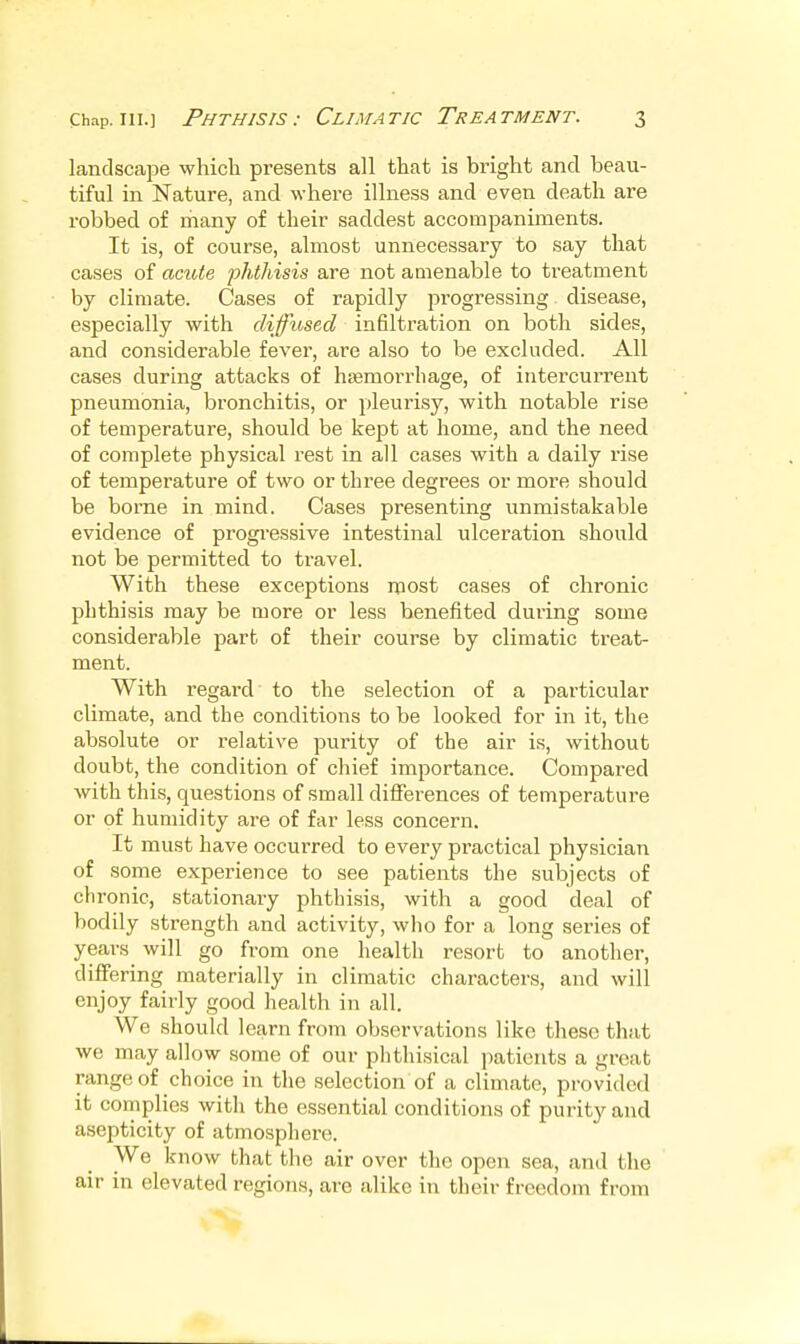 landscape which presents all that is bright and beau- tiful in Nature, and where illness and even death are robbed of many of their saddest accompaniments. It is, of course, almost unnecessary to say that cases of acute phthisis are not amenable to treatment by climate. Cases of rapidly progressing disease, especially with diffused infiltration on both sides, and considerable fever, are also to be excluded. All cases during attacks of heemorrhage, of intercurrent pneumonia, bronchitis, or pleurisy, with notable rise of temperature, should be kept at home, and the need of complete physical rest in all cases with a daily rise of temperature of two or three degrees or more should be borne in mind. Cases presenting unmistakable evidence of progressive intestinal ulceration should not be permitted to travel. With these exceptions most cases of chronic phthisis may be more or less benefited during some considerable part of their course by climatic treat- ment. With regard to the selection of a particular climate, and the conditions to be looked for in it, the absolute or relative purity of the air is, without doubt, the condition of chief importance. Compared with this, questions of small differences of temperature or of humidity are of far less concern. It must have occurred to every practical physician of some experience to see patients the subjects of chronic, stationary phthisis, with a good deal of bodily strength and activity, who for a long series of years will go from one health resort to another, differing materially in climatic characters, and will enjoy fairly good health in all. We should learn from observations like these that we may allow some of our phthisical patients a great range of choice in the selection of a climate, provided it complies with the essential conditions of purity and asepticity of atmosphere. We know that the air over the open sea, and the air in elevated regions, are alike in their freedom from