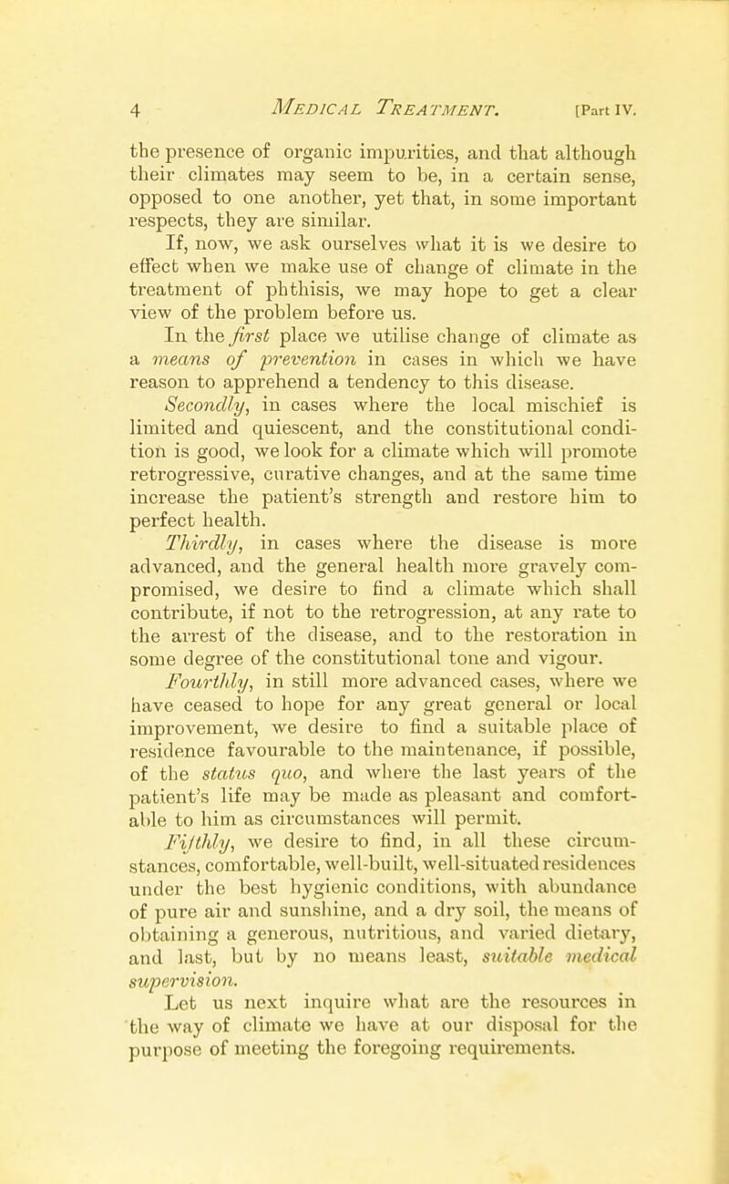 the presence of organic impurities, and that although their climates may seem to be, in a certain sense, opposed to one another, yet that, in some important respects, they are similar. If, now, we ask ourselves what it is we desire to effect when we make use of change of climate in the treatment of phthisis, we may hope to get a clear view of the problem before us. In the first place we utilise change of climate as a means of 'prevention in cases in which we have reason to apprehend a tendency to this disease. Secondly, in cases where the local mischief is limited and quiescent, and the constitutional condi- tion is good, we look for a climate which will promote retrogressive, curative changes, and at the same time increase the patient's strength and restore him to perfect health. Thirdly, in cases where the disease is more advanced, and the general health more gravely com- promised, we desire to find a climate which shall contribute, if not to the retrogression, at any rate to the arrest of the disease, and to the restoration in some degree of the constitutional tone and vigour. Fourthly, in still more advanced cases, where we have ceased to hope for any great general or local improvement, we desire to find a suitable place of residence favourable to the maintenance, if possible, of the status quo, and where the last years of the patient's life may be made as pleasant and comfort- able to him as circumstances will permit. Fifthly, we desire to find, in all these circum- stances, comfortable, well-built, well-situated residences under the best hygienic conditions, with abundance of pure air and sunshine, and a dry soil, the means of obtaining a generous, nutritious, and varied dietary, and last, but by no means least, suitable medical supervision. Let us next inquire what are the resources in the way of climate we have at our disj^osal for the purpose of meeting the foregoing requirements.