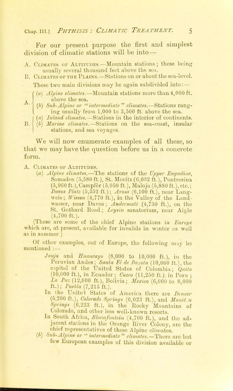 A. For our present purpose the first and simplest division of climatic stations will be into— A. Climates of Altitudes.—Mountain stations; these being usually several thousand feet above tlie se.i. U. Climates of the Plains.—StHtioiis on or about the sea-level. These two main divisions may be again subdivided into: — («) Alpine climates.—Mountain stations more than 4,000 ft. above the sea. {h) Suh-Alpine or '■'■intermediate  climates.—Stations rang- ing usually from 1,000 to 3,500 ft. above the sea. [ [n) Inland climates.—Stations in the interior of continents. B. j (i) Marine climates.—Stations on the sea-coast, insular I stations, and sea voyages. We will now enumerate examples of all these, so that we may have the question befoi'e us in a concrete form. A. Climates of Altitudes. («) Alpine climates.—The stations of the Upper Engadine, Samaden (.5,580 ft.), St. Moiitz (G,0.'^2 ft.), Pontresina (5,9G0 ft.),Campfer (5,950 ft.), Maloja (5,880 ft.), etc.; Bavos riatz (5,352 ft,); Arosa (6,100 ft.), near Lang- weis; Wiesen (4,770 ft.), in the Valley of the Lund- wasser, near Davos; Andermatt (4,730 ft.), on the St. Gothard Eoud; Ley sin sanatorium, near Aigle (4,700 ft.). (These are some of the chief Alpine stations in Europe which are, at present, available for invalids in winter as well as in summer) Of other examples, out of Europe, the following may bo mentioned :— Jauja and Eiumcayo (8,000 to 10,000 ft.), in the Peruvian Andes; iiaiita Fe de Ho iota (10,000 ft.), the cipital of the United States of Colombia; Qitito (10,000 ft.), in Ecuador ; Cuzco (11,250 ft.), in Peru ; La Faz (12,000 ft.), Bolivia; Mexico (6,000 to 8,000 ft.); Fuehla (7,215 ft.). In the Uuitoi States of Amcriia there are Denver (5,200 ft.), Colorado Sprinys (6,023 ft.), and Manit u fipring.i (6,223 ft.), in the Kocky Mountains of Colorado, and other less well-lcnown resorts. In South Afiica, Jiluniifontein (4,700 ft.), and the ad- jacent stations in tlic Orange Kivcr Colony, arc the chief representatives of these Alpine climates. (A) Sitb.Alpine or  intermediate  climates.—'nw.Y>i are but few European examples of this division available or