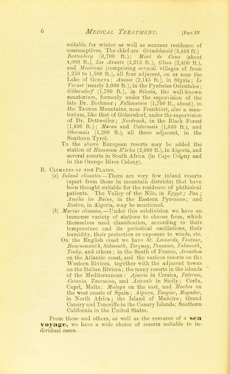 suitable for -winter as well as summer residence of consumptives. The chief are Grimlelwald ii.) Beatenbcrg (8,700 ft.); Mont de Catcx (about 4,000 ft.), Les Avants (3,212 ft.), Glion (2,400 ft.), and Montreux (comprising seveial villages of from 1,250 to 1,-500 ft.), all four adjacent, on or near the Lake of Geneva; Aussee (2,145 ft.), in Styria; Le Vernet (nearly 2,000 ft.), in the Pyrenees Orientales ; Gobersdorf (1,700 ft.), In Silesia, the well-known sanatorium, formerly under the supervision of the late Dr. Brehmer ; Falkenstein (1,700 ft., about), in the Taunus Mountains, near Frankfort, also a sana- torium, like that of Gobersdorf, under the supervision of Dr. Dettweiler; Nordrach, in the Black Forest (1,400 ft.); Meran and Untermais (1,050 ft.), and Ohermais (1,200 ft.), all three adjacent, in the Southern Tyrol. To the above European resorts may be added the station of Sainmam Wirha (2,000 ft.), in Algeria, and several resorts in South Africa (in Cape Colpny and in the Orange River Colony). B. Climates of the Plains. («) Inland climates.—There are very few inland resorts (apart from those in mountain districts) th:it have • been thought suitable for the residence of phthisical patients. The Valley of the Nile, in Eyypt; Pan ; Amclie les Bains, in the Eastern Pj'renees; and Biskra, in Algeria, may be mentioned, (i) Marine climates.—Under this subdivision we have an immense variety of stations to choose from, which themselves need classification, according to tlieir temperature and its periodical oscillations, their humidity, their pi'otection or exjjosure to winds, etc. On the English coast we have St. Leonards, Vcntnor, Bournemouth, Sidmoitth, Torquay, Penzance, I-'almoiith, Tenby, and others ; in the South of France, Arcachon on the Atlantic coast, and the various resorts on tin Western Riviera, tofjether with the adjacent towns on the Italian Riviera; the many resorts in the islands of the Mediterranean: Ajaccio in Corsica, Palermo, Catania, Taormina, and Acircale in Sicily; Corfu, Capri, Malta; Malaga on the east, and Hiiclra on the west coasts of Spain ; Algiers, Tangier, Mogador, in North Africa; the Island of jMadeira; Grand Canary and Toneriffe in the Canary Islands; Southern California in the United States. From those and others, as well as the resource of n sea voyjige, wo have a wide choice of resorts suitable to in- dividual cases.