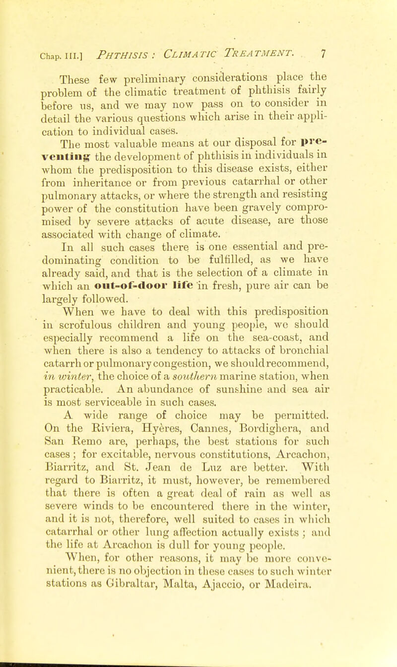 These few preliminary considerations place the problem of the climatic treatment of phthisis fairly before ns, and we may now pass on to consider in detail the various questions which arise in their appli- cation to individual cases. The most valuable means at our disposal for l>ve- veiiting the development of phthisis in individuals in whom the predisposition to this disease exists, either from inheritance or from previous catarrhal or other pulmonary attacks, or where the strength and resisting power of the constitution have been gravely compro- mised by severe attacks of acute disease, are those associated with change of climate. In all such cases there is one essential and pre- dominating condition to be fulfilled, as we have already said, and that is the selection of a climate in which an out-of-door life in fresh, pure air can be largely followed. When we have to deal with this predisposition in scrofulous children and young people, we should especially recommend a life on the sea-coast, and when there is also a tendency to attacks of bronchial catarrh or pulmonary congestion, we should recommend, in winter, the choice of a southern marine station, when practicable. An abundance of sunshine and sea air is most serviceable in such cases. A wide range of choice may be permitted. On the Riviera, Hyeres, Cannes, Bordighera, and San Remo are, perhaps, the best stations for such cases ; for excitable, nervous constitutions, Arcachon, Biarritz, and St. Jean de Luz are better. With regard to Biarritz, it must, however, be remembered that there is often a great deal of rain as well as severe winds to be encountered there in the winter, and it is not, therefore, well suited to cases in which catarrhal or other lung affection actually exists ; and the life at Arcachon is dull for young pcoi)le. When, for other reasons, it may be more conve- nient, there is no objection in tliese cases to such winter stations as Gibraltar, Malta, Ajaccio, or Madeira.