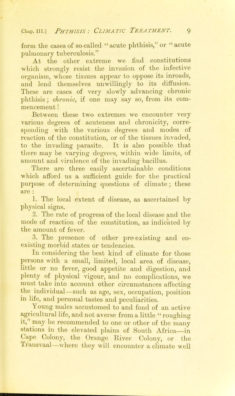 form the cases of so-called acute phthisis, or acute pulmonary tuberculosis. At the other extreme we find constitutions which strongly resist the invasion of the infective organism, whose tissues appear to oppose its inroads, and lend themselves unwillingly to its diffusion. These are cases of very slowly advancing chronic phthisis; chronic, if one may say so, from its com- mencement ! Between these two extremes we encounter very various degrees of acuteness and chronicity, corre- sponding with the various degrees and modes of reaction of the constitution, or of the tissues invaded, to the invading parasite. It is also possible that there may be varying degrees, wibhin wide limits, of amount and virulence of the invading bacillus. There are three easily ascertainable conditions which aflFord us a sufficient guide for the practical purpose of determining questions of climate; these are : 1. The local extent of disease, as ascertained by physical signs. 2. The rate of progress of the local disease and the mode of reaction of the constitution, as indicated by the amount of fever. 3. The presence of other preexisting and co- existing morbid states or tendencies. In considering the best kind of climate for those persons with a small, limited, local area of disease, little or no fever, good appetite and digestion, and plenty of physical vigour, and no complications, we must take into account other circumstances affecting the individual—such as age, sex, occuiaation, position in life, and personal tastes and peculiarities. Young males accustomed to and fond of an active agricultural life, and not averse from a little  roughing it, may be recommended to one or other of tlie many stations in the elevated plains of South Africa—in Cape Colony, tlie Orange River Colony, or the Transvaal—where tliey will encounter a climate well