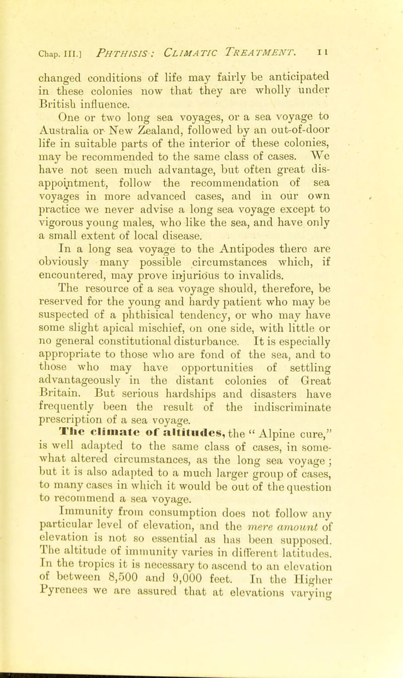 changed conditions of life may fairly be anticipated in these colonies now that they are wholly under British influence. One or two long sea voyages, or a sea voyage to Australia or New Zealand, followed by an out-of-door life in suitable parts of the interior of these colonies, may be recommended to the same class of cases. We have not seen much advantage, but often great dis- appointment, follow the recommendation of sea voyages in more advanced cases, and in our own practice we never advise a long sea voyage except to vigorous yoang males, who like the sea, and have only a small extent of local disease. In a long sea voyage to the Antipodes there are obviously many possible circumstances which, if encountered, may prove injurious to invalids. The resource of a sea voyage should, therefore, be reserved for the young and hardy patient who may be suspected of a phthisical tendency, or who may have some slight apical mischief, on one side, with little or no general constitutional disturbance. It is especially appropriate to those wlio are fond of the sea, and to those who may have opportunities of settling advantageously in the distant colonies of Great Britain. But serious hardships and disasters have frequently been the result of the indiscriminate prescription of a sea voyage. The climate of .altitudes, the  Alpine cure, is well adapted to the same class of cases, in some- what altered circumstances, as the long sea voyage ; but it is also adapted to a much larger group of cases, to many cases in which it would be out of the question to recommend a sea voyage. Immunity from consumption does not follow any particular level of elevation, and the mere amount of elevation is not so essential as has been supposed. The altitude of immunity varies in different latitudes. In the tropics it is necessary to ascend to an elevation of between 8,500 and 9,000 feet. In the Higher Pyrenees we are assured that at elevations varying