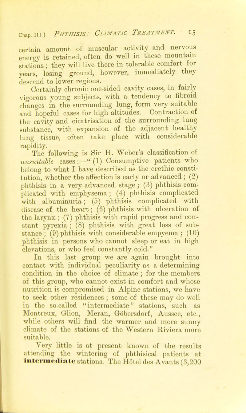 certain amount of muscular activity and nervous energy is retained, often do well in these mountain stations; they will live there in tolerable comfort for years, losing ground, however, immediately they descend to lower regions. Certainly chronic one-sided cavity cases, in fairly vigorous young subjects, with a tendency to fibroid changes in the surrounding lung, form very suitable and hopeful cases for high altitudes. Contraction of the cavity and cicatrisation of the surrounding lung substance, with expansion of the adjacent healthy lung tissue, often take place with considerable rapidity. The following is Sir H. Weber's classification of unsuitahle cases:— (1) Consumptive patients who belong to what I have described as the erethic consti- tution, whether the affection is early or advanced ; (2) phthisis in a very advanced stage; (3) phthisis com- plicated with emphysema; (4) phthisis complicated with albuminuria; (5) phthisis complicated with disease of the heart; (6) phthisis with ulceration of the larynx ; (7) phthisis with rapid progress and con- stant pyrexia ; (8) phthisis with great loss of sub- stance ; (9) phthisis with comsiderable empyema ; (10) phthisis in persons who cannot .sleep or eat in high elevations, or who feel constantly cold. In this last group we are again brought into contact with individual peculiarity as a determining condition in the choice of climate; for the members of this group, who cannot exist in comfort and whose nutrition is compromised in Alpine stations, we have to seek other residences ; some of these may do well in the so-called intermediate stations, such as Montreux, Glion, Meran, Gobersdorf, Aussee, etc., while others will find the warmer and more sunny climate of the stations of the Western Riviera more suitable. Very little is at present known of the results attending the wintering of phthisical patients at intermediate stations. The Hotel des Avants (3,200