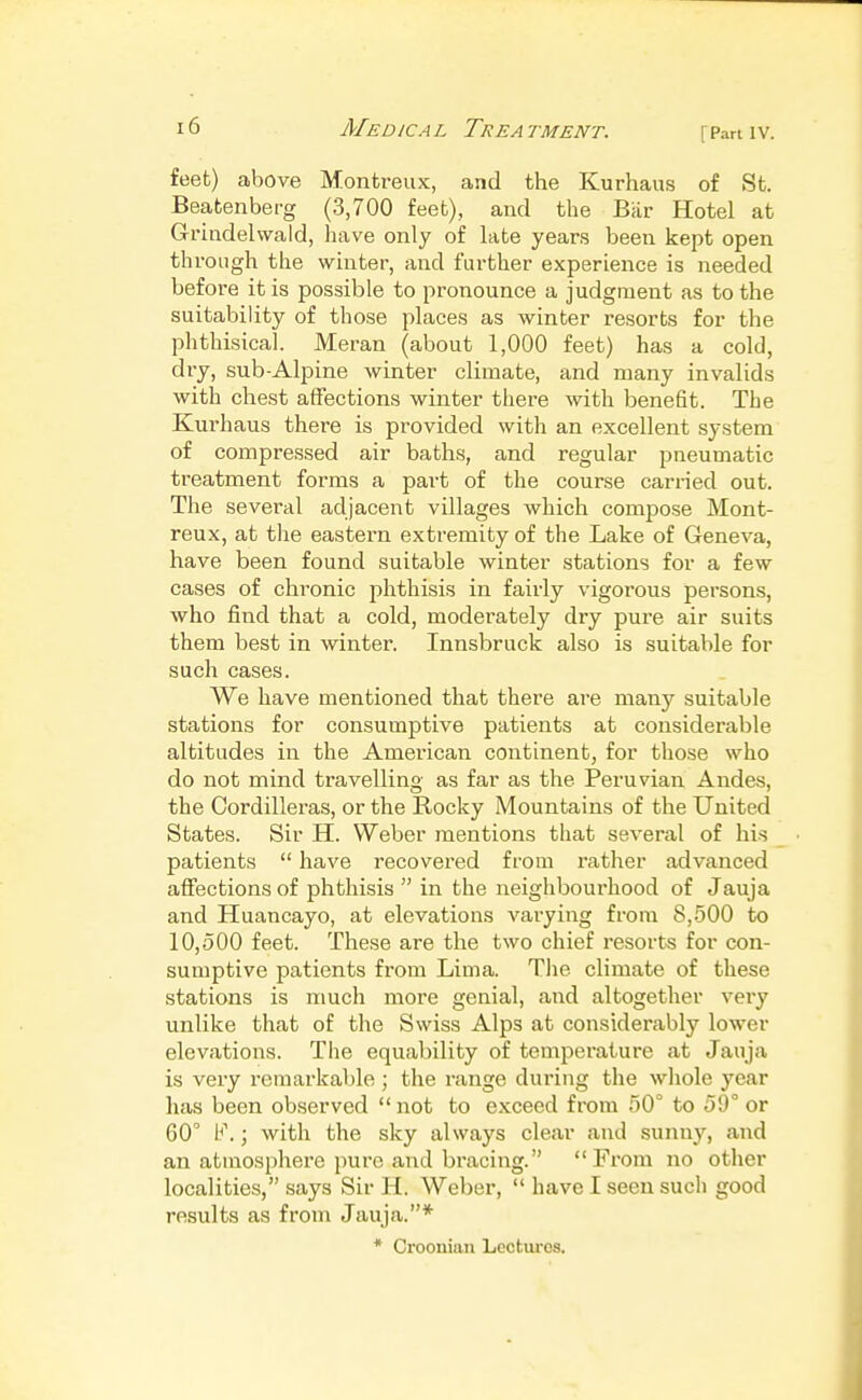 [Part IV. feet) above Montreux, and the Kurhaus of St. Beatenberg (3,700 feet), and the Bar Hotel at Gruadehvald, have only of late years been kept open through the winter, and further experience is needed befoi'e it is possible to pronounce a judgment as to the suitability of those places as winter resorts for the phthisical. Meran (about 1,000 feet) has a cold, dry, sub-Alpine winter climate, and many invalids with chest affections winter there with benefit. The Kurhaus there is provided with an excellent system of compressed air baths, and regular pneumatic treatment forms a part of the course carried out. The several adjacent villages which compose Mont- reux, at tlie eastern extremity of the Lake of Geneva, have been found suitable winter stations for a few cases of chronic phthisis in fairly vigorous persons, who find that a cold, moderately dry pure air suits them best in winter. Innsbruck also is suitable for such cases. We have mentioned that there are many suitable stations for consumptive patients at considerable altitudes in the American continent, for those who do not mind travelling as far as the Peruvian Andes, the Cordilleras, or the Rocky Mountains of the United States. Sir H. Weber mentions that several of his patients  have recovered from rather advanced affections of phthisis  in the neighbourhood of Jauja and Huancayo, at elevations varying from 8,500 to 10,500 feet. These are the two chief resorts for con- sumptive patients from Lima. The climate of these stations is much more genial, and altogether very unlike that of the Swiss Alps at considerably lower elevations. Tlie equability of temperature at Jauja is very remarkable ; the range during the wliole year has been observed  not to exceed from 50° to 59° or 60° F.; with the sky always clear and sunny, and an atmosphere pure and bracing. From no other localities, says Sir H. Weber,  have I seen such good results as from Jauja.* * Croonian Lectures.