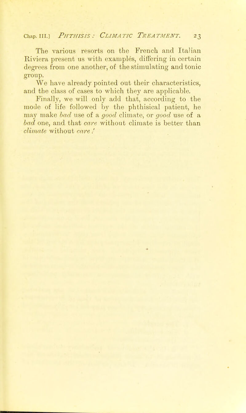 The various resorts on the French and Italian Riviera present us with examples, clitFering in certain degrees from one another, of the stimulating and tonic group. We have already pointed out their characteristics, and the class of cases to which they are applicable. Finally, we will only add that, according to the mode of life followed by the phthisical patient, he may make had use of a good climate, or good use of a had one, and that care without climate is better than climate without care '