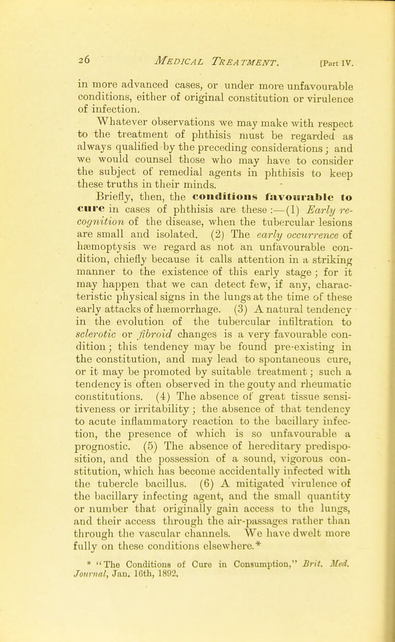 Medical Treatment. [Partiv. in more advanced cases, or under more unfavourable conditions, either of original constitution or virulence of infection. Whatever observations we may make with respect to the treatment of phthisis must be regarded as always qualified by the preceding considerations; and we would counsel those who may have to consider the subject of remedial agents in phthisis to keep these truths in their minds. Briefly, then, the conditions favourable to cure in cases of phthisis are these :—(1) Early re- cognition of the disease, when the tubercular lesions are small and isolated. (2) The early occurrence of hsemoptysis we regard as not an unfavourable con- dition, chiefly because it calls attention in a striking manner to the existence of this early stage ; for it may happen that we can detect few, if any, charac- teristic physical signs in the lungs at the time of these early attacks of haemorrhage. (3) A natural tendency in the evolution of the tubercular infiltration to sclerotic or fibroid changes is a very favourable con- dition ; this tendency may be found pre-existing in the constitution, and may lead to spontaneous cure, or it may be promoted by suitable treatment; such a tendency is often observed in the gouty and rheumatic constitutions. (4) The absence of great tissue sensi- tiveness or irritability ; the absence of that tendency to acute inflammatory reaction to the bacillary infec- tion, the presence of which is so unfavourable a prognostic. (5) The absence of hereditary predispo- sition, and the possession of a sound, vigorous con- stitution, which has become accidentally infected with the tubercle bacillus. (6) A mitigated virulence of the bacillary infecting agent, and the small quantity or number that originally gain access to the lungs, and their access through the air-passages rather than through the vascular channels. We have dwelt more fully on these conditions elsewhere.* * The Conditions of Cure in Consumption, Brit. Med. Journal, Jau, 16th, 1892.