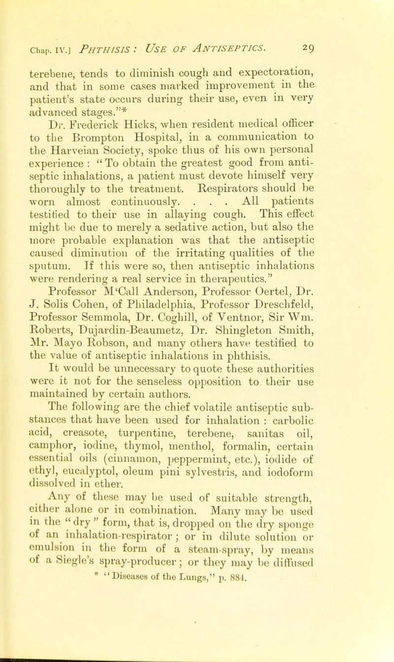 terebeue, tends to diminish cough and expectoration, and that in some cases marked improvement in the patient's state occurs during their use, even in very advanced stages.* Dr. Frederick Hicks, when resident medical officer to tlie Brompton Hospital, in a communication to tlie Harveian Society, spoke thus of his own personal experience :  To obtain the greatest good from anti- septic inhalations, a patient must devote himself very thoroughly to the treatment. Respirators should be worn almost continuously. . . . All patients testified to their use in allaying cough. This effect might be due to merely a sedative action, but also tlie more probable explanation was that the antiseptic caused diminution of the irritating qualities of the sputum. If this were so, then antiseptic inhalations were rendering a real service in therapeutics. Professor M'Call Anderson, Professor Oertel, Dr. J. Solis Cohen, of Philadelphia, Professor Dreschfeld, Professor Semmola, Dr. Coghill, of Ventnor, Sir Wm. Roberts, Dujardin-Beauraetz, Dr. Shingleton Smith, Mr. Mayo Robson, and many others have testified to the value of antiseptic inhalations in phthisis. It would be unnecessary to quote these authorities were it not for the senseless opposition to their use maintained by certain authors. The following are the chief volatile antiseptic sub- stances that have been used for inhalation : cai'bolic acid, creasote, turpentine, terebene, sanitas oil, camphor, iodine, thymol, menthol, formalin, certain essential oils (cinnamon, peppermint, etc.), iodide of ethyl, eucalyptol, oleum pini sylvestris, and iodoform dissolved in ether. Any of these may be used of suitable strength, either alone or in combination. Many may be used in the  dry  form, that is, dropped on the dry sponge of an inhalation-respirator ; or in dilute solution or emulsion in the form of a steam-s[)ray, by means of a Siegle's spray-producer; or they may bo diffused * Diseases of the Lungs, p. 881.