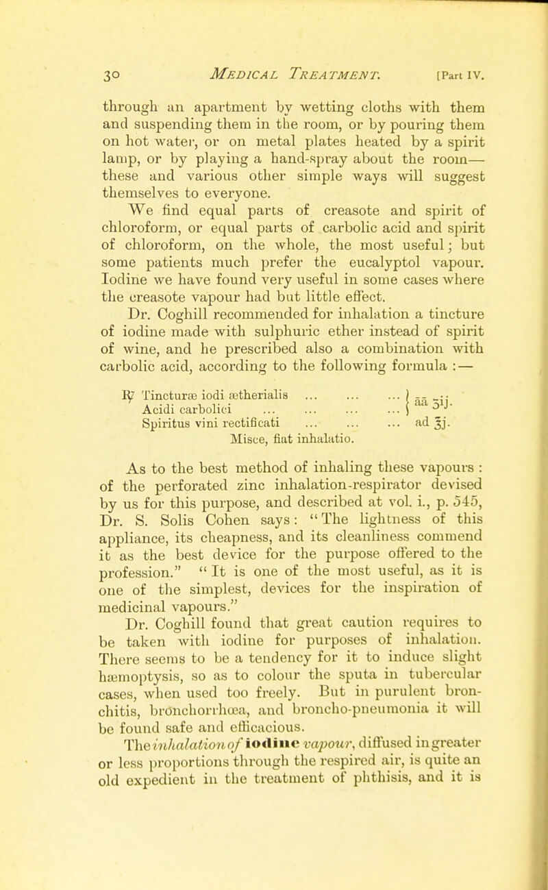 through an apartment by wetting cloths with them and suspending them in the room, or by pouring them on hot water, or on metal plates heated by a spirit lamp, or by playing a hand-spray about the room— these and various other simple ways will suggest themselves to everyone. We find equal parts of creasote and spirit of chloroform, or equal parts of carbolic acid and spirit of chloroform, on the whole, the most useful; but some patients much prefer the eucalyptol vapour. Iodine we have found very useful in some cases where the creasote vapour had but little effect. Dr. Coghill recommended for inhalation a tincture of iodine made with sulphuric ether instead of spirit of wine, and he prescribed also a combination with carbolic acid, according to the following formula : — 1^ TincturaB iodi astherialis Acidi carbolici Spiritus vini rectificati Misce, fiat inhalatio. As to the best method of inhaling these vapoui-s : of the perforated zinc inhalation-respirator devised by us for this purpose, and described at vol. i., p. 545, Dr. S. Solis Cohen says:  The lightness of this appliance, its cheapness, and its cleanliness commend it as the best device for the purpose offered to the profession.  It is one of the most useful, as it is one of the simplest, devices for the inspiration of medicinal vapours. Dr. Coghill found that great caution requires to be taken with iodine for purposes of inhalation. There seems to be a tendency for it to induce slight ha3moptysis, so as to colour the sputa in tubercular cases, when used too freely. But in purulent bron- chitis, brOnchorrha3a, and broncho-pneumonia it will be found safe and efficacious. The inhalation of io<liiie vapour, diffused ingreater or less proportions through the respired air, is quite an old expedient in the treatment of phthisis, and it is