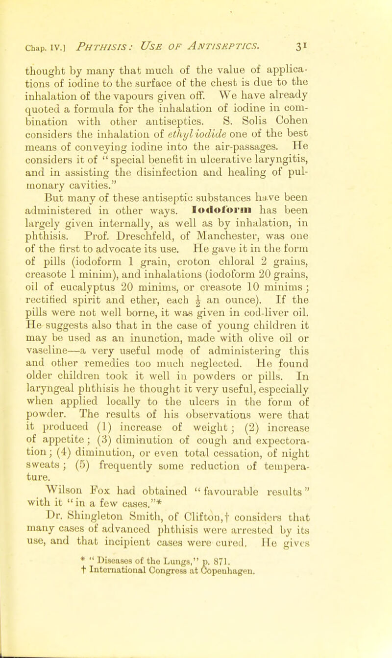 thought by many that much of the value of applica- tions of iodine to the surface of the chest is due to the inhalation of the vapours given off. We have already quoted a formula for the inhalation of iodine in com- bination with other antiseptics. S. Solis Cohen considers the inhalation of ethyl iodide one of the best means of conveying iodine into the air-passages. He considers it of  special benefit in ulcerative laryngitis, and in assisting the disinfection and healing of pul- monary cavities. But many of these antiseptic substances have been administered in other ways. Iodoform has been largely given internally, as well as by inhalation, in phthisis. Prof. Dreschfeld, of Manchester, was one of the first to advocate its use. He gave it in the form of pills (iodoform 1 grain, croton chloral 2 grains, creasote 1 minim), and inhalations (iodoform 20 grains, oil of eucalyptus 20 minims, or creasote 10 minims; rectified spirit and ether, each ^ an ounce). If the pills were not well borne, it was given in cod-liver oil. He suggests also that in the case of young children it may be used as an inunction, made with olive oil or vaseline—a very useful mode of administering this and other remedies too much neglected. He found older children took it well iu powders or pills. In laryngeal phthisis he thought it very useful, especially when applied locally to the ulcers in the fbrai of powder. The results of his observations were that it produced (1) increase of weight ; (2) increase of ajipetite; (3) diminution of cough and expectora- tion ; (4) diminution, or even total cessation, of night sweats; (.5) frequently some reduction of tempera- ture. Wilson Fox had obtained favourable results with it  in a few cases.* Dr. Shingleton Smith, of Clifton,f considers that many cases of advanced phthisis were arrested by its use, and that incipient cases were cured. He gives *  Diseases of the Lungs, p. 871. t International Congress at Oopeuhagen.