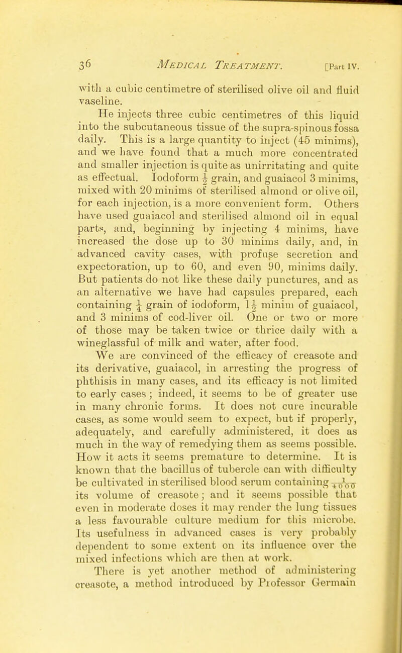 with a cubic centimetre of sterilised olive oil and fluid vaseline. He injects three cubic centimetres of this liquid into the subcutaneous tissue of the supra-spinous fossa daily. This is a lai-ge quantity to inject (45 minims), and we have found that a much more concentrated and smaller injection is quite as unirritating and quite as effectual. Iodoform l grain, and guaiacol 3 minims, mixed with 20 minims of sterilised almond or olive oil, for each injection, is a more convenient form. Others have used guaiacol and sterilised almond oil in equal parts, and, beginning by injecting 4 minims, have increased the dose up to 30 minims daily, and, in advanced cavity cases, with profuse secretion and expectoration, up to 60, and even 90, minims daily. But patients do not like these daily punctures, and as an alternative we have had capsules prepared, each containing \ grain of iodoform, 1 minim of guaiacol, and 3 minims of cod-liver oil. One or two or more of those may be taken twice or thrice daily with a wineglassful of milk and water, after food. We are convinced of the efficacy of creasote and its derivative, guaiacol, in arresting the progress of phthisis in many cases, and its efficacy is not limited to early cases ; indeed, it seems to be of greater use in many chronic forms. It does not cure incurable cases, as some would seem to expect, but if properly, adequately, and carefully administered, it does as much in the way of remedying them as seems possible. How it acts it seems premature to determine. It is known that the bacillus of tubercle can with difficulty be cultivated in sterilised blood serum containing jj^oo^ its volume of creasote; and it .seems possible that even in moderate doses it may render the lung tissues a less favourable culture medium for this microbe. Its usefulness in advanced cases is very probably (lei)endent to some extent on its influence over the mixed infections which are then at work. There is yet another method of administering creasote, a method introduced by Professor Grermain