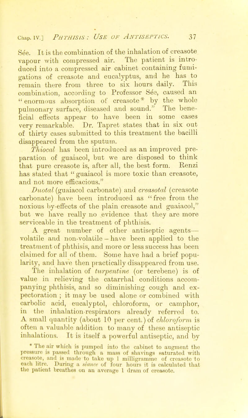 S(^e. It is the combination of the inhalation of creasote vapour with compressed air. The patient is intro- duced into a compressed air cabinet containing fumi- gations of creasote and eucalyptus, and he has to remain there from three to six hours daily. This combination, according to Professor S^e, caused an enormous absorption of creasote* by the whole pulmonary surface, diseased and sound. The bene- ficial effects appear to have been in some cases very remarkable. Dr. Tapret states that in six out of thirty cases submitted to this treatment the bacilli disappeared from the sputum. Thiocal has been introduced as an improved pre- paration of guaiacol, but we are disposed to think that pure creasote is, after all, the best form. Renzi has stated that  guaiacol is more toxic than creasote, and not more efficaciou.s. Diiotal (guaiacol carbonate) and creasotal (creasote carbonate) have been introduced as  free from the noxious by-effects of the plain creasote and guaiacol, but we have really no evidence that they are more serviceable in the treatment of phthisis. A great number of other antiseptic agents— volatile and non-volatile - have been applied to the treatment of phthisis, and more or less success has been claimed for all of them. Some have had a brief popu- larity, and have then practically disappeared from use. The inhalation of turpentine (or terebene) is of value in relieving the catarrhal conditions accom- panying phthisis, and so diminishing cough and ex- pectoration ; it may be used alone or combined with carbolic acid, eucalyptol, chloroform, or camphor, in the inhalation-respirators already referi-ed to. A small quantity (about 10 per cent.) of chloroform, is often a valuable addition to many of these antiseptic inhalations. It is itself a powerful antiseptic, and by * Tho air which is pumpod into tlio eabiuot to augment tho pressure is passed through a mass of sliaviugs saturated with creasote, anil is made to take up 1 milligramme of creasote to each litre. During a miiiir of four hours it is calculated that the patient breathes on an average 1 dram of creaaoto.