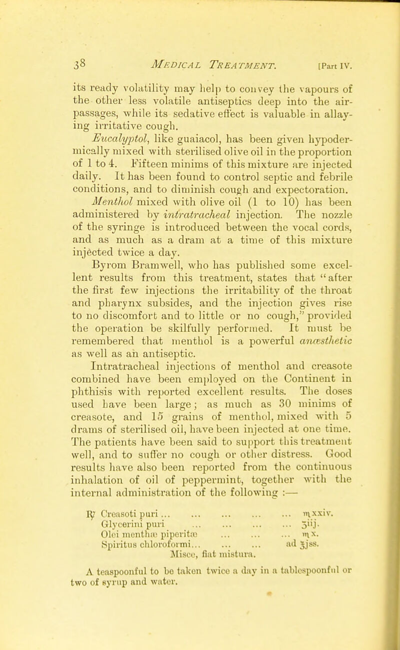 its ready volatility may help to convey the vapours of the other less volatile antiseptics deep into the air- passages, while its sedative effect is valuable in allay- ing irritative cough. Eucalyptol^ like guaiacol, has been given hypoder- mically mixed with sterilised olive oil in the proportion of 1 to 4. Fifteen minims of this mixture are injected daily. It has been found to control septic and febrile conditions, and to diminish couoh and expectoration. Menthol mixed with olive oil (1 to 10) has been administered by intratracheal injection. The nozzle of the syringe is introduced between the vocal cords, and as much as a dram at a time of this mixture injected twice a day. Byrom Bramwell, who has published some excel- lent results from this treatment, states that after the first few injections the irritability of the throat and pharynx subsides, and the injection gives rise to no discomfort and to little or no cough, provided the operation be skilfully performed. It must be remembered that menthol is a powerful ancesthetic as well as ah antiseptic. Intratracheal injections of menthol and creasote combined have been employed on the Continent in phthisis with reported excellent results. The doses used have been large; as much as 30 minims of creasote, and 15 grains of menthol, mixed with 5 drams of sterilised oil, have been injected at one time. The patients have been said to support this treatment well, and to suffer no cough or other distress. Good results have also been reported from the continuous inhalation of oil of peppermint, together with the internal administration of the following :— Bjl Creasoti puri iix-x.xiv. Glyeerini puii ... ... ... ... 511 j. Oloi inenthiu pipont;c ... ... ... >nx. Spiritus chloi'ofoimi ad Jjss. Misce, fiat mistura. A teaspoonful to bo taken twice a day in a tablospoonfnl or two of syrup and water.