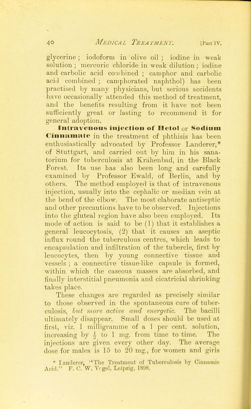 glycerine; iodoform in olive oil ; iodine in weak solution ; mercuric chloride in weak dilution ; iodine and carbolic acid combined ; camphor and carbolic acid combined ; camphorated naphthol) has been practised by many physicians, but serious accidents have occasionally attended this method of treatment, and the benefits resulting from it have not been sufficiently great or lasting to recommend it for general adoption. Intravenous injection of Iletol or Sodium Cinnamate in the treatment of phthisis has been enthusiastically advocated by Professor Landerer,* of Stuttgart, and carried out by him in his sana- torium for tuberculosis at Krahenbad, in the Black Forest. Its use has also been long and carefully examined by Professor Ewald, of Berlin, and by others. The method employed is that of intravenous injection, usually into the cephalic or median vein at the bend of the elbow. The most elaborate antiseptic and other precautions have to be observed. Injections into the gluteal region have also been emploj'ed. Its mode of action is said to be (1) that it establishes a general leucocytosis, (2) that it causes an aseptic influx round the tuberculous centres, which leads to encapsulation and infiltration of the tubercle, first by leucocytes, then by young connective tissue and vessels ; a connective tissue-like capsule is formed, within which the caseous masses are absorbed, and finally interstitial pneumonia and cicatricial shrinking takes place. These changes are regarded as precisely similar to those observed in the spontaneous cure of tuber- culosis, hut more active and energetic. The bacilli ultimately disappear. Small doses should be u.sed at first, viz. 1 milligramme of a 1 per cent, solution, increasing by i to 1 ing. from time to time. The injections are given every other day. The average dose for males is 15 to 20 nig., for women and girls * Laneloro)-, The Ticatment of Tuberculosis bj- Ciunaniic Acid. F. C. W, Vrgel, Leipzig, 1898.