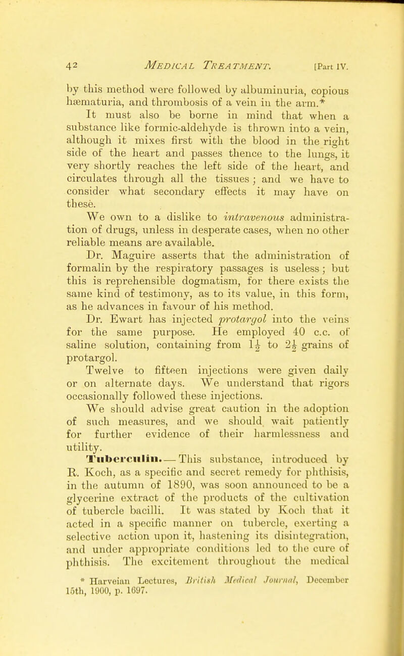 V)y this method were followed by albuminuria, copious hsematuria, and thrombosis of a vein in the arm.* It must also be borne in mind that when a substance like formic-aldehyde is thrown into a vein, although it mixes first with the blood in the right side of the heart and passes thence to the lungs, it very shortly reaches the left side of the heart, and circulates through all the tissues ; and we have to consider what secondary effects it may have on these. We own to a dislike to intravenous administra- tion of drugs, unless in desperate cases, when no other reliable means are available. Dr. Maguire asserts that the administration of formalin by the respiratory passages is useless ; but this is reprehensible dogmatism, for there exists the same kind of testimony, as to its value, in this form, as he advances in favour of his method. Dr. Ewart has injected protargol into the veins for the same purpose. He employed 40 c.c. of saline solution, containing from 1^ to 2^ grains of protargol. Twelve to fifteen injections were given daily or on alternate days. We understand that rigors occasionally followed these injections. We should advise great caution in the adoption of such measures, and we should wait patiently for further evidence of their harmlessness and utility. Tuberculin.— This substance, introduced by R. Koch, as a specific and secret remedy for phthisis, in the autumn of 1890, was soon announced to be a glycerine extract of the products of the cultivation of tubercle bacilli. It was stated by Koch that it acted in a specific manner on tubercle, exerting a selective action upon it, hastening its disintegration, and under appropriate conditions led to tiio cure of phthisis. The excitement throughout the medical * Harveian Lectures, liritish Medical Journal, December 15th, 1900, p. 1697.