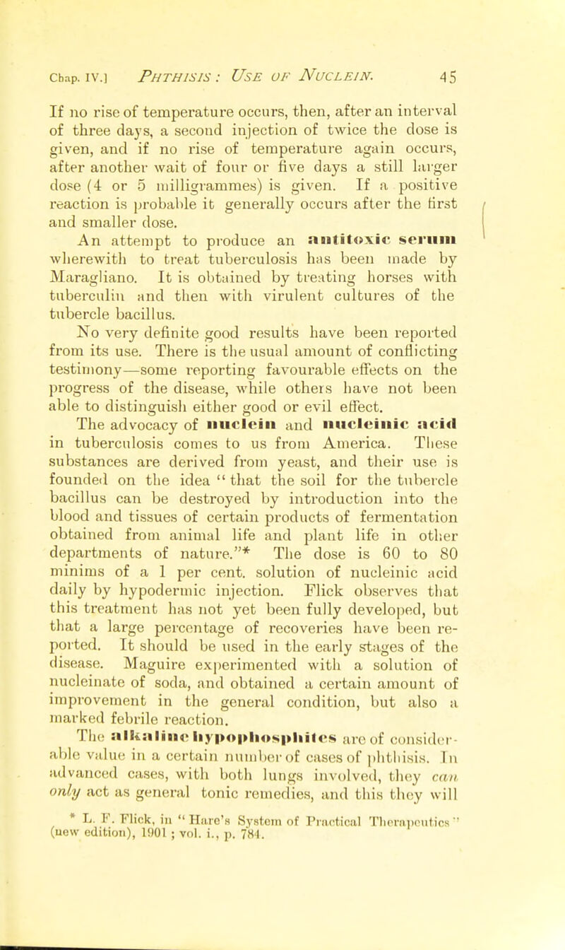 If no rise of temperature occurs, then, after an interval of three clays, a second injection of twice the close is given, and if no rise of temperature again occurs, after another wait of four or five days a still Lii'ger dose (4 or 5 milligrammes) is given. If a positive reaction is probable it generally occurs after the first and smaller dose. An attempt to produce an antitoxic seriiiii wherewith to treat tuberculosis has been made by Maragliano. It is obtuinecl by treating horses with tuberculin and then with virulent cultures of the tubercle bacillus. No very definite good results have been reported from its use. There is the usual amount of conflicting testimony—some i-eporting favourable effects on the progress of the disease, while others have not been able to distinguish either good or evil effect. The advocacy of nuclein and nucleinic acid in tuberculosis comes to us from America. These substances are derived from yeast, and their use is founded on the idea  that the soil for the tubercle bacillus can be destroyed by introduction into the blood and tissues of certain products of fermentation obtained from animal life and plant life in other departments of nature.* The dose is 60 to 80 minims of a 1 per cent, solution of nucleinic acid daily by hypodermic injection. Flick observes that this treatment has not yet been fully developed, but that a large percentage of recoveries have been re- ported. It should be used in the early stages of the disease. Maguire experimented with a solution of nucleinate of soda, and obtained a certain amount of improvement in the general condition, but also a marked febrile reaction. The alkaline liypopliospliitcs are of consider- able value in a certain number of cases of phthisis. In advanced cases, with both lungs involved, they can only act as general tonic remedies, and this they will * L. F. Flick, ill  Hiuc'h System of Practical Tlierapcutics  (uew edition), 1901 ; vol. i., p. 7«4.