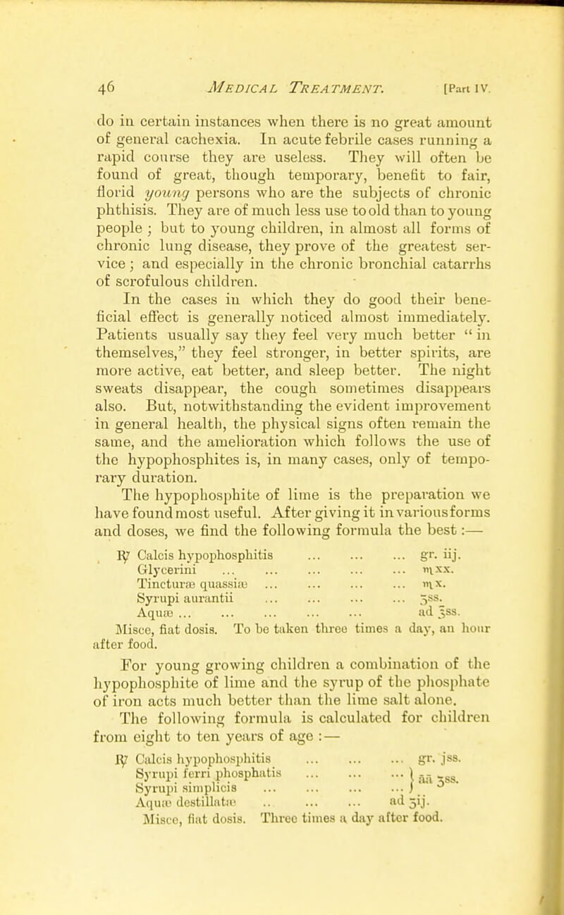 do ill certain instances when there is no great amount of general cachexia. In acute febrile cases running a rapid course they are useless. They will often be found of great, though temporary, benefit to fair, florid young persons who are the subjects of chronic phthisis. They are of much less use to old than to young people ; but to young children, in almost all forms of chronic lung disease, they prove of the greatest ser- vice ; and especially in the chronic bronchial catarrhs of scrofulous children. In the cases in which they do good their bene- ficial effect is generally noticed almost immediately. Patients usually say they feel very much better  in themselves, they feel stronger, in better spirits, are more active, eat better, and sleep better. The night sweats disappeai-, the cough sometimes disappears also. But, notwithstanding the evident improvement in general health, the physical signs often i-emain the same, and the amelioration which follows the use of the hypophosphites is, in many cases, only of tempo- rary duration. The hypophosphite of lime is the preparation we have found most useful. After giving it in various forms and doses, we find the following formula the best:— Calcis hypophosphitis iij- Glycerini ... ... ... ... ... nix.x. Tincturai quassia) ... ... ... ... nix. Syrupi aurantii ... ... ... ... 5ss. AquEG ad 3SS. Misue, fiat dosis. To te taken three times a day, an hour after food. For young growing children a combination of the hypophosphite of lime and tlie syrup of the pliosphate of iron acts much better than the lime salt alone. The following formula is calculated for children from eight to ten years of age : — Calcis hypophosphitis _ gr. jss. Syrupi ferri phosphatis \ Syrupi siniplicis ... ... ) ' ' Aquiu destillnta) .. ad jij. Misce, fiat dosis. Three times a day after food.