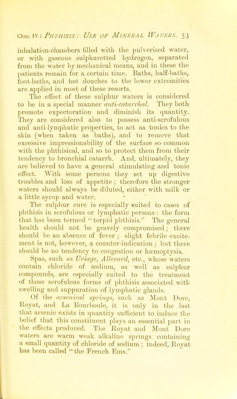 inhalation-chambers filled with the pulverised water, or with gaseous sulphuretted hydrogen, separated from the water by mechanical means, and in these the patients remain for a certain time. Baths, half-baths, foot-baths, and hot douches to the lower extremities are applied in most of these resorts. The effect of these sulphur waters is considered to be in a special manner anti-catarrJial. They both promote expectoration and diminish its quantity. They are considered also to possess anti-scrofulous and anti-lymphatic properties, to act as tonics to the skin (when taken as baths), and to remove that excessive impressionability of tlie surface so common with the phthisical, and so to protect them from their tendency to bronchial catarrh. And, ultimately, they are believed to have a general stimulating and tonic effect. With some persons they set up digestive troubles and loss of appetite ; therefore the stronger waters should always be diluted, either with milk or a little syrup and water. The sulphur cure is especially suited to cases of phthisis in scrofulous or lymphatic persons : the form that has been termed  torpid phthisis. The general health should not be gravely compromised; there should be an absence of fever ; slight febrile excite- ment is not, however, a counter-indication ; but there should be no tendency to congestion or hemoptysis. Spas, such as Uriage, Allevard, etc., whose waters contain chloride of sodium, as well as sulphur compounds, are especially suited to the treatment of those scrofulous forms of phthisis associated with swelling and suppuration of lymphatic glands. Of the arsenical springs, such as IMout Dorc, lloyat, and La Bourboule, it is only in the last that arsenic exists in quantity sullicient to induce the belief that this constituent plays an essential part in the effects prodticed. The Royat and Mont T^ore waters are warm weak alkaline springs containing a small quantity of chloride of sodium ; indeed, Royat has been called  the French Ems.