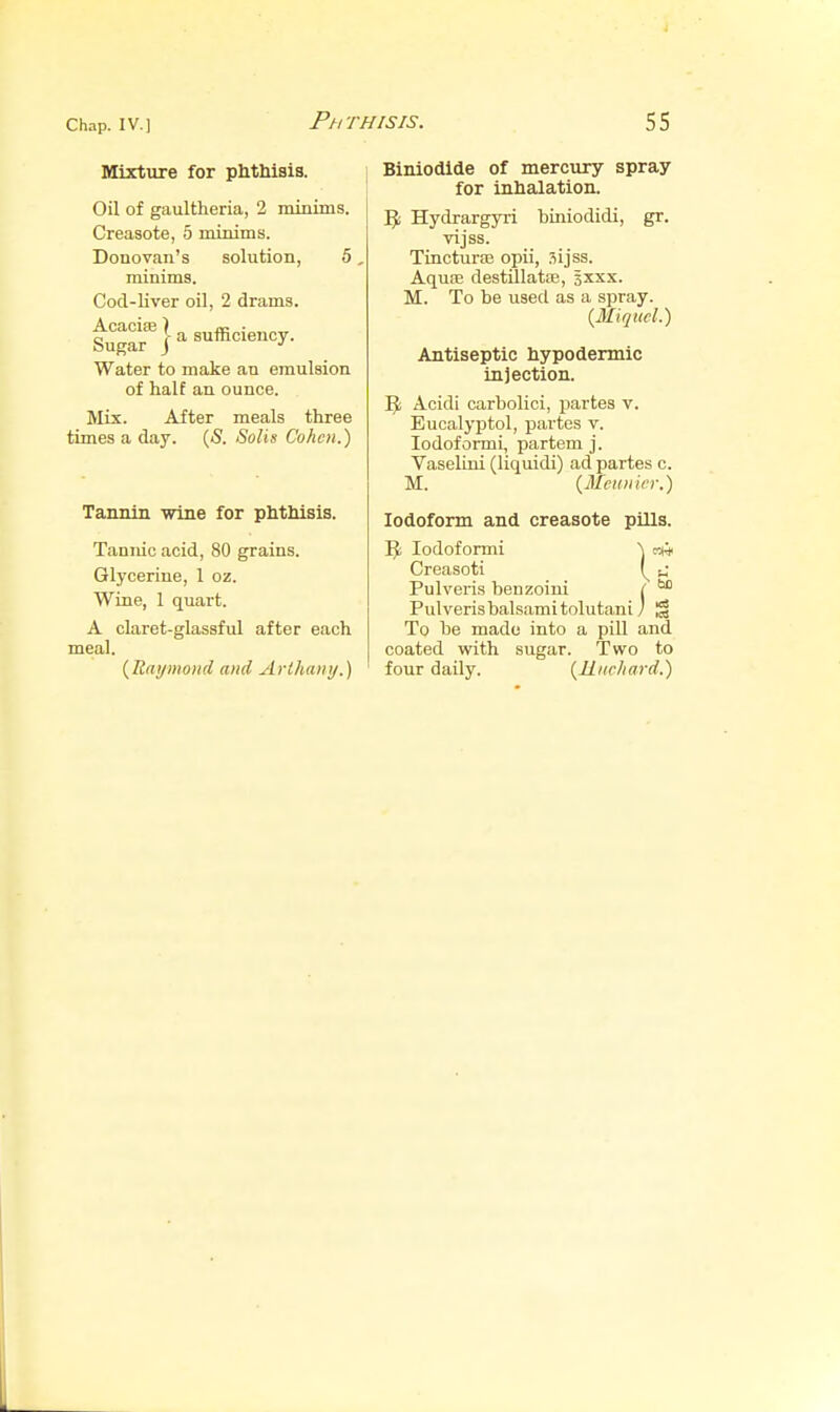 Mixture for phthisis. Oil of gaultheria, 2 minims. Creasote, 5 minims. Donovan's solution, 5, minims. Cod-liver oil, 2 drams. f^^-fj-a sufficiency. Water to make an emulsion of half an ounce. Mix. After meals three times a day. (5. Soils Cohen.) Tannin wine for phthisis. Tannic acid, 80 grains. Glycerine, 1 oz. Wine, 1 quart. A claret-glassful after each meal. {Raymond and Arihanij.) Biniodlde of mercury spray for inhalation. 5; Hydrargyri biniodidi, gr. vijss. Tincturoe opii, sijss. Aquse destlllatoe, sxxx. M. To be used as a spray. {Miqtwl.) Antiseptic hypodermic injection. Acidi carbolici, partes v. Eucalyptol, partes v. lodofonni, partem j. Vaselini (liquidi) ad partes c. M. (Mciinicr.) Iodoform and creasote pills. Ijt lodoformi A km Creasoti t, Pulveris benzoini ( Pulverisbalsamitolutanij 1^ To be made into a pill and coated with sugar. Two to four daily. {Riirhard.)