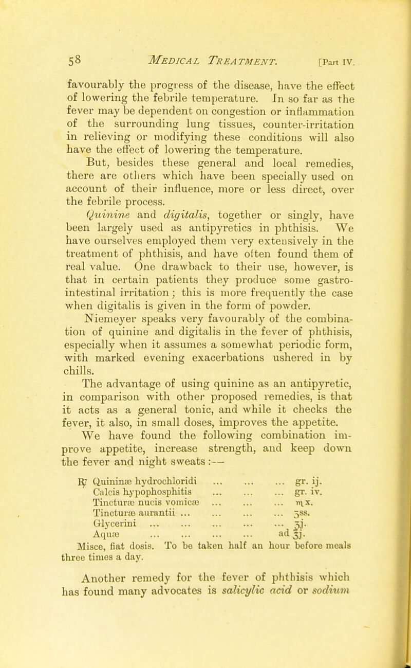 favourably the progress of the disease, liave the effect of lowering the febrile temperature. Jn so far as the fever may be dependent on congestion or inflammation of the surrounding lung tissues, counter-irritation in relieving or modifying these conditions will also have the effect of lowering the temperature. But, besides these general and local remedies, there are others which have been specially used on account of their influence, more or less direct, over the febrile process. Quinine and digitalis, together or singly, ha^'e been largely used as antipyretics in phthisis. We have ourselves employed them very extensively in the treatment of phthisis, and have often found them of real value. One drawback to their use, however, is that in certain patients they produce some gastro- intestinal irritation; this is more frequently the case when digitalis is given in the form of powder. Niemeyer speaks very favourably of the combina- tion of quinine and digitalis in the fever of phthisis, especially when it assumes a somewhat periodic form, with marked evening exacerbations ushered in by chills. The advantage of using quinine as an antipyretic, in comparison with other proposed remedies, is that it acts as a general tonic, and while it checks the fever, it also, in small doses, improves the appetite. We have found the following combination im- prove appetite, increase strength, and keep down the fever and night sweats :— Quinina3 hydrochloridi g^- ij- Ciilcis kypophosphitis gr. iv. Tinctunc nucis voinicie ... ... ... nix. Tinctura3 auruntii ... ... ... ... jss. Glycerini 5]. Aqiuu ad 5j. Misce, fiat dosis. To be taken half aa hour before meals three times a day. Another remedy for the fever of phthisis which has found many advocates is salicylic acid or sodium