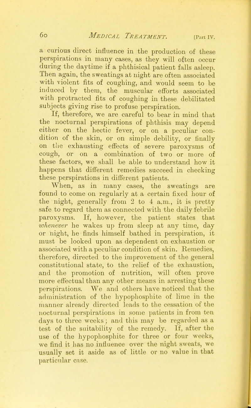 [Part IV. a curious direct influence in the production of these perspirations in many cases, as they will often occur during the daytime if a phthisical patient falls asleep. Then again, the sweatings at night are often associated with violent fits of coughing, and would seem to be induced by them, the muscular efforts associated with protracted fits of coughing in these debilitated subjects giving rise to profuse perspiration. If, therefore, we are careful to bear in mind that the nocturnal perspirations of phthisis may depend either on the hectic fever, or on a peculiar con- dition of the skin, or on simple debility, or finally on the exhausting effects of severe paroxysms of cough, or on a combination of two or more of these factors, we shall be able to understand how it happens that different remedies succeed in checking these perspirations in different patients. When, as in many cases, the sweatings are found to come on regularly at a certain fixed hour of the night, generally from 2 to 4 a.m., it is pretty safe to regard them as connected with the daily febrile paroxysms. If, however, the patient states that xohenever he wakes up from sleep at any time, day or night, he finds himself bathed in perspiration, it must be looked upon as dependent on exhaustion or associated with a peculiar condition of skin. Remedies, therefore, directed to the improvement of the general constitutional state, to the relief of the exhaustion, and the promotion of nutrition, will often prove more effectual than any other means in arresting these perspirations. We and others have noticed tliat the administration of the hypophosphite of lime in the maimer ah'eady directed leads to tlie cessation of the nocturnal perspirations in some ])atients in from ten days to three weeks; and this may be regarded as a test of the suitability of tlie remedy. If, after the use of the hypopliosphite for three or four weeks, we find it has no influence over the night sweats, we usually set it aside as of little or no value in that particular case.